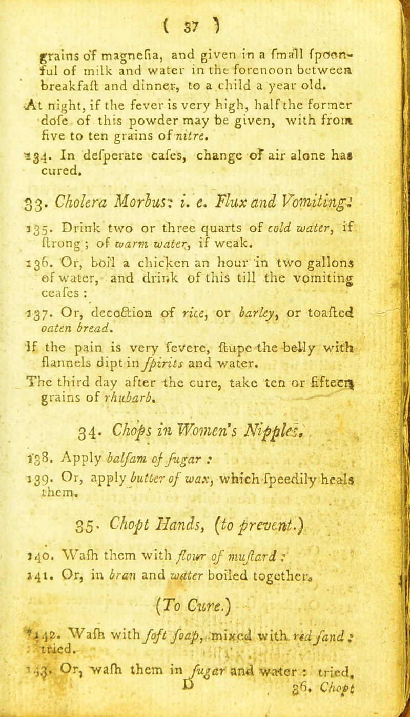 grains of magncria, and given in a fmall {pmn^ ful of milk and water in the forenoon betweea breakfaft and dinner, to a child a year old. <At night, if the fever is very high, half the former •dofe of this powder may be given, with front five to ten grains of niire. ^34. In defperate Cafes, change ot air alone ha$ cured, 33. Cholera Morhus: i. e. Flux and Vomiting: 135. Drink two or three quarts of cold water, if ftrong ; of ruarvi water, if weak. 236. Or, boTl a chicken an hour in two gallons ef water, and drink, of this till the vomiting ceafes : 337. Or, decoftion of rice, or barley, or toafled oaten bread. if the pain is very fevere, ftupe the holly with flannels dipt in fpirits and v/ater. The third day after the cure, take ten or Eftccn grains of rhubarb. 34. Chops in Women's Nipples» IgS, Apply half am of fugar : 139. Or, fly butter of wax, which, [pcedllyhestls them, 35. Chopt Handsy (to prevent-) J 40. Wafh them with/?p2<»r of mujlard : 141. Or, in bran and w.(iter boiled togcthera (To Cure.) ^442. Wafh with /oft foap,:rn\y.Q.i. with.r*^ /and: . ttdcd. i.;3. Or, >yafh them in /w^flr'an4 W-ater : tried. D 36. Clw^t