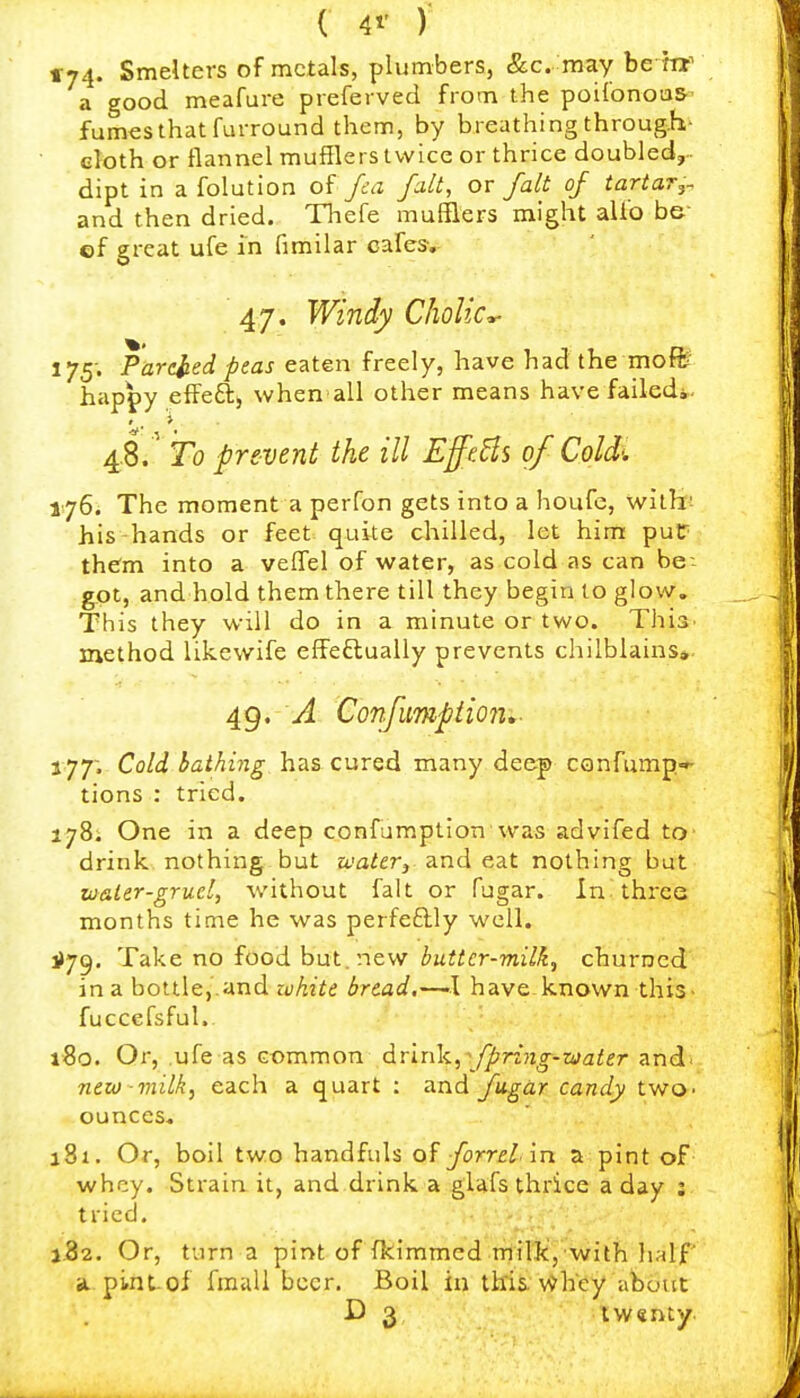 tr74. Smelters of metals, plumbers, &c. may be W a good meafure preferved from the poi{onou& fumes that furround them, by breathing through- eloth or flannel mufflers twice or thrice doubled, dipt in a folution of Jca fait, or fait of tartar^- and then dried. Thefe mufflers might alio be- ef great ufe in fimilar cafes, 47. Windy Cholic^ 175; Parcited peas eaten freely, have had the moft' happy eflFea, when all other means have failed*. 4.8. Fo prevent the ill EfftHs of Cold'. 176. The moment a perfon gets into a houfc, willl! his hands or feet quite chilled, let him putT them into a veffel of water, as cold as can be- got, and hold them there till they begin to glow. This they will do in a minute or two. ThiS' method likewife effeftually prevents chilblains*. 4g. A Confumpiion,- 177; Cold bathing has cured many deep CGnfump'r tions : tried. 178; One in a deep confumption vvas advifed to drink, nothing but waUr^ and eat nothing but tu&ler-gruel, without fait or fugar. In. three months time he was perfeftly well. ^79. Take no food but. new butter-milk, churned in a bottle,.and white bread,—>l have known this- fuccefsful.. 180. Or, .ufe as common drink, ■■ fpriyig-zaater and. new-milk, each a quart : and Jiigar candy two- ounces* jBi. Or, boil two handfuls forrelin a pint of whey. Strain it, and drink a glafs thrice a day : tried. j52. Or, turn a pint of fkimmed.Triil'k,, with half a. pint.of fmali beer. Boil in tifis.'Whey about D 3 twenty.