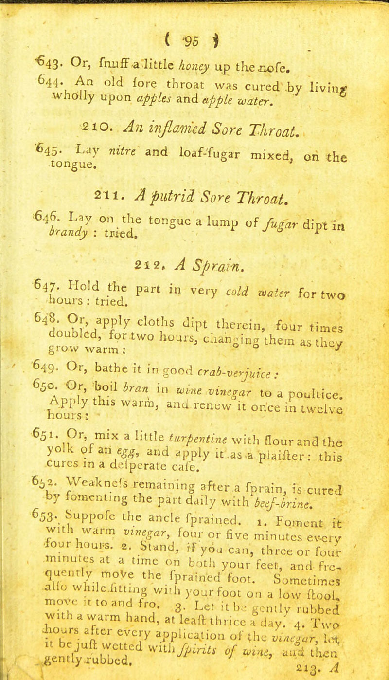 ^43- Or, ftuiflF.a:iittlc konejy up thcnofe. 644. An old fore throat was cured .by livinr wholly upon apples and apple water. 210. Jn injlaiiied Sore ThroaL. *^^ong^7 ^^ loaf-fugar mixed, on the 211. J putrid Sore Throat. ^'t.^ :;.:ir ^^^Suealu^p of yi^,-dipt in 212, A Sprain. ''h^u^slti^d. '''' ''y -^.r for two doubled, for two hours, changing them as they grow warm: o o uiuy 649- Or, bathe it in good crab-verjuice: An^r' J?*^ ^^ ^^■^^'^^ ^« 'I poultice. Apply this warm, and renew it once in twelve 651 Or mix a little turpentine with flour and the rn • V^^' '^ 'J'l^^y ^t-as'^ piaifter: this cures in a dclpcrate cale. 6^2. Weakners remaining after.a fprain, is cured by fomenting the part daily v^nh beej-hine. 653 Suppofc the ancle fprained. Foment it with warm vinegar, four or five minutes ev-cry ■four hou.s. 2. Stand, if y6a can, three or four ' minutes at a time on both your feet, and frc, quently move the fprained foot. Sometimes al o whde-htting wi-h your foot on a low (tool, move ,t to and fro. 3. Let it be gently rubbed with a warm hand, at leaft thncc a day. 4. Twp .hours after every appUcation of the Lcgar, 1,^