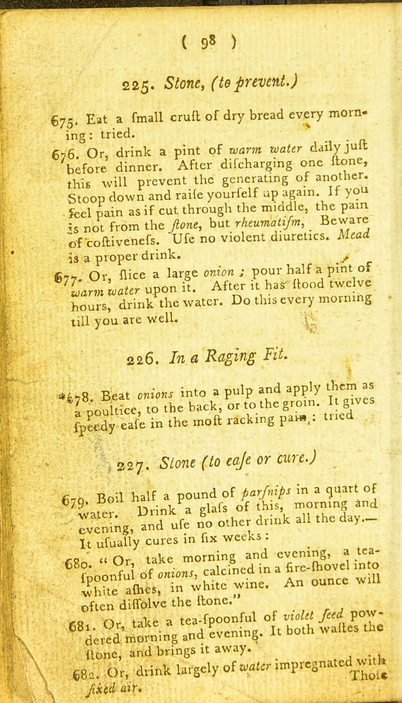 225* -^^o^' (te prevent.) €75. Eat a fmall cruft of dry bread every morn- ing: tried. . - n. 676 Or, drink a pint of warm water daily jult before dinner. After difcharging one Hone, this will prevent the generating of another. Stoop down and raile yourfelf up again If you . feel pain as if cut through the mmdle, the pain ?s not from the fione, but rhtumatifm, _ Beware ofcoftivenefs. Ufe no violent diuretics. Mead 13 a proper drink. / €77. Or, flice a large onion; pour half a pint of warm water upon it. After it hasr llood twelve hours, drink the water. Do this every morning till you are well. \^ 226. In a Raging Fit. *fc.8. Beat onions into a pulp and apply them as a poultice, to the back, or to the grom. It gives fp?Sy eafe in the moft racking paw,,: tried . .227. Stone (to eaJe or cure.) It ufually cures in fix weeks . ' a n,- take morning and evening, a tea- ihlte a(hes, in white wme. often diffolve the Hone. Or take a tea-fpoonful of vioUt feed pow- 681. Or, ^^^^.^'^'A Evening. It both walles the dered morning and evening. none, and brings it away. 68,. Or, drink largely zoatcr l:n^rcs,n.icd^^nk fixed air.