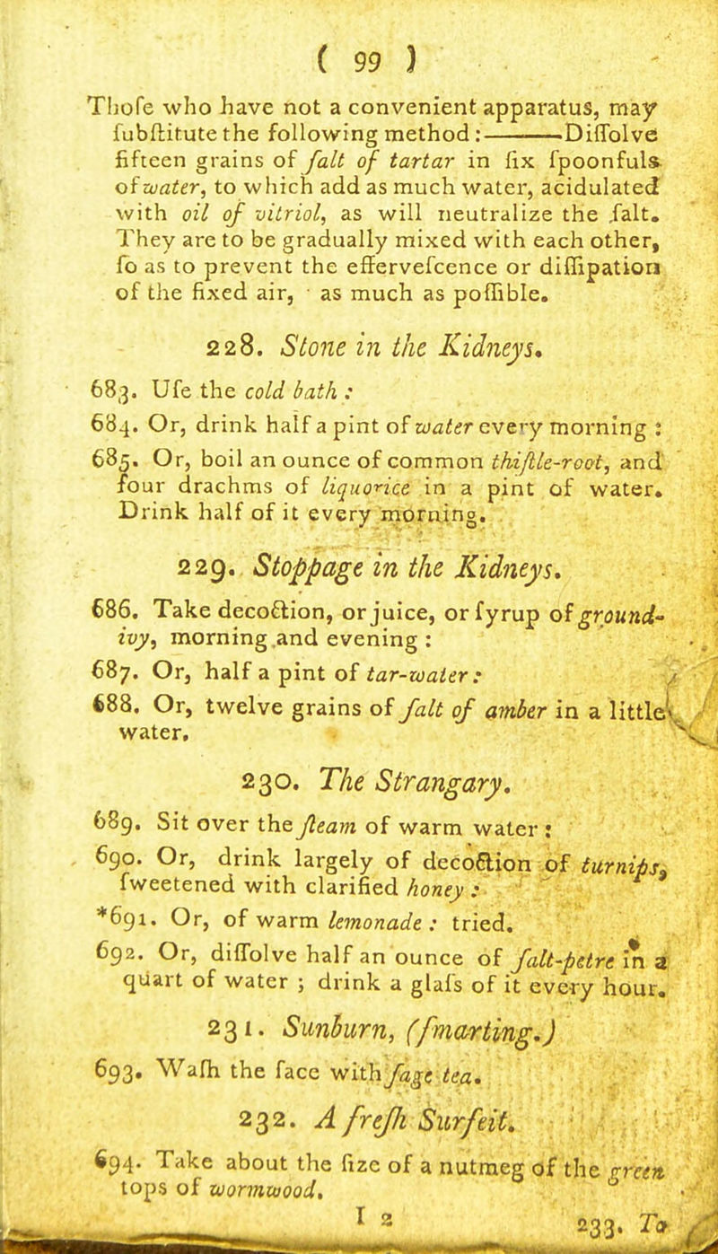 Thofe who have not a convenient apparatus, may fubftitute the following method: Diflblvfi fifteen grains of fait of tartar in fix fpoonfuls- oiwater, to which add as much water, acidulated with oil of vitriol, as will neutralize the Jalt. They are to be gradually mixed with each other, fo as to prevent the effervefcence or diflipation of the fixed air, ■ as much as poffible. 228. Stone in the Kidneys* 683. Ufe the cold bath : 684. Or, drink half a pint of water every morning : 685. Or, boil an ounce of common thiflle-root, and four drachms of liguonce in a pint of water. Drink half of it every mdmino. 22g, Stoppage m the Kidneys* 686. Take decoftion, or juice, orfyrup of ground ivy, morning .and evening : 687. Or, half a pint of iar-zoaier: 688. Or, twelve grains of /alt of amber in a little^ water, 230. The Strangary, 689. Sit over the Jteam of warm water : 690. Or, drink largely of decodion of turnips. fweetened with clarified honey :■ *69i. Or, of warm lemonade : tried. 692. Or, diffolve half an ounce of falt-petre in z, quart of water ; drink a glafs of it every hour. 231. Sunhurn, (fmarting.) 693. Wafh the face Viii\\\fagt-te.a. 232. ^ freJJi Surfeit* 694. Take about the fize of a nutmeg of the tops of xtiormtaood.