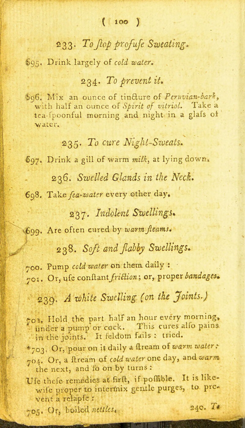 233. ToJlop ofuje Sweating» §95. Drink largely of cold water. 234. To prevent it* (§96. Mix an ounce of tindure of Peruvian-bar^^ with half an ounce of Spirit of vitriol. Take a tea-fpoonful morning and night in a glafs of •water. 235. To cure Night-Sweats. S97, Drink a gill of warm milk, at lying down» 236. Swelled Glands in the Neck. 698. Take fea-ioater every other day, 237. Indolent Swellings, v,699. often cured by zoarjnJleams, 238. Soft and fiabhy Swellings* 700. Pump cold water on thenx daily : • «oi. Or, ufe conftantJriBion; or, proper bandageu 239. A toUte Swelling (on the Joints.) 1^0%, Hold the part half an hour every morning. Under a pump or cock. This cures aUb pains. ■ in the joints. It I'eldom fdils : tried. * 703. Or, pour on it daily a ftrcam of warm water.- 704. Or, a ftrea'm of co^^^ a-afer one day, and. warm the next, and f6 on by turns : Ufe thefe remedies at firft, if poffible. It is like- wife proper to int.erfiiix gerxtlc purges, to pre- vent a rclapfe : ' 705. 'Ofj'boiled nc^/^cj. 24c. T«