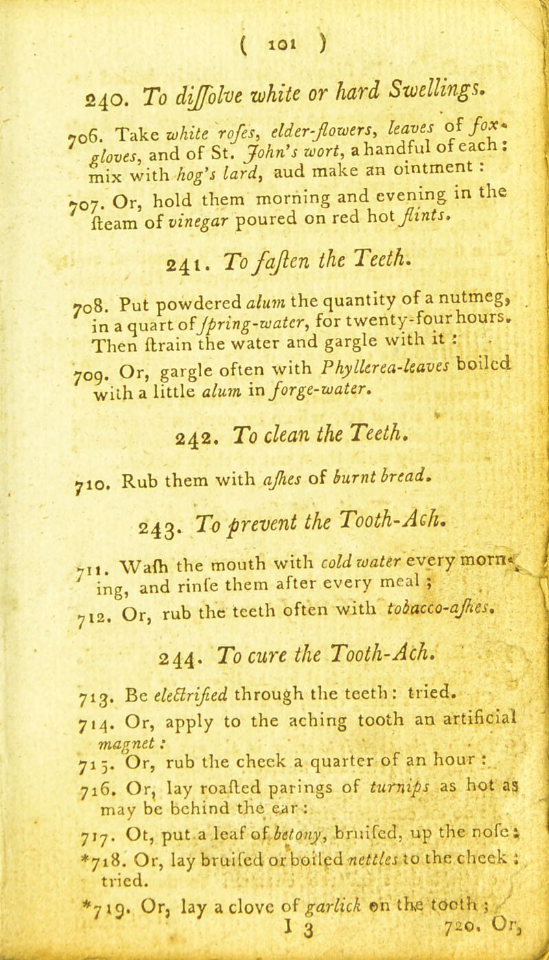 ( io» ) 240. To dijfolve white or hard SweUinga. -706. Take zohite rofes, elder-Jlotvers, leaves fox* . gloves, and of St. John's wort, ahandful of each, mix with hog's lard, aud make an ointment : 707. Or, hold them morning and evening in the fleam oi vinegar poured on red hoijlints, 241. To fajlen the Teeth. 708 Put powdered alum the quantity of a nutmeg, in a quart of Jpring-watcr, for twenty-four hours. Then drain the water and gargle with it : 709. Or, gargle often with Phyllerea-kaves boiled with a little alum in Jorge-water. V 242. To clean the Teeth. yio. Rub them with ajhes of burnt bread. 243. To prevent the Tooth-Ach. yit. Wafti the mouth with coW wafer every morn*!, ing, and rinfe them after every meal ; 712. Or, rub the teeth often with tobacco-afics, 244. To cure the Tooth-Ach. 713. Be e/e<515rf/2eci through the teeth : tried. 714. Or, apply to the aching tooth an artificial magnet: 71 5. Or, rub the cheek a quarter of an hour : 716. Or, lay roafled parings of turnips as hot a3 may be behind the eiir : 717, Ot, put.a leaf o{...be(ony, hruKed, up the nofc t *7i8. Or, lay bruifed oxho'dcdnettles.to the cheek ; tried. *7 ic). Or, lay a clove of garlick ©n the toclh ; I 3 720. Orj