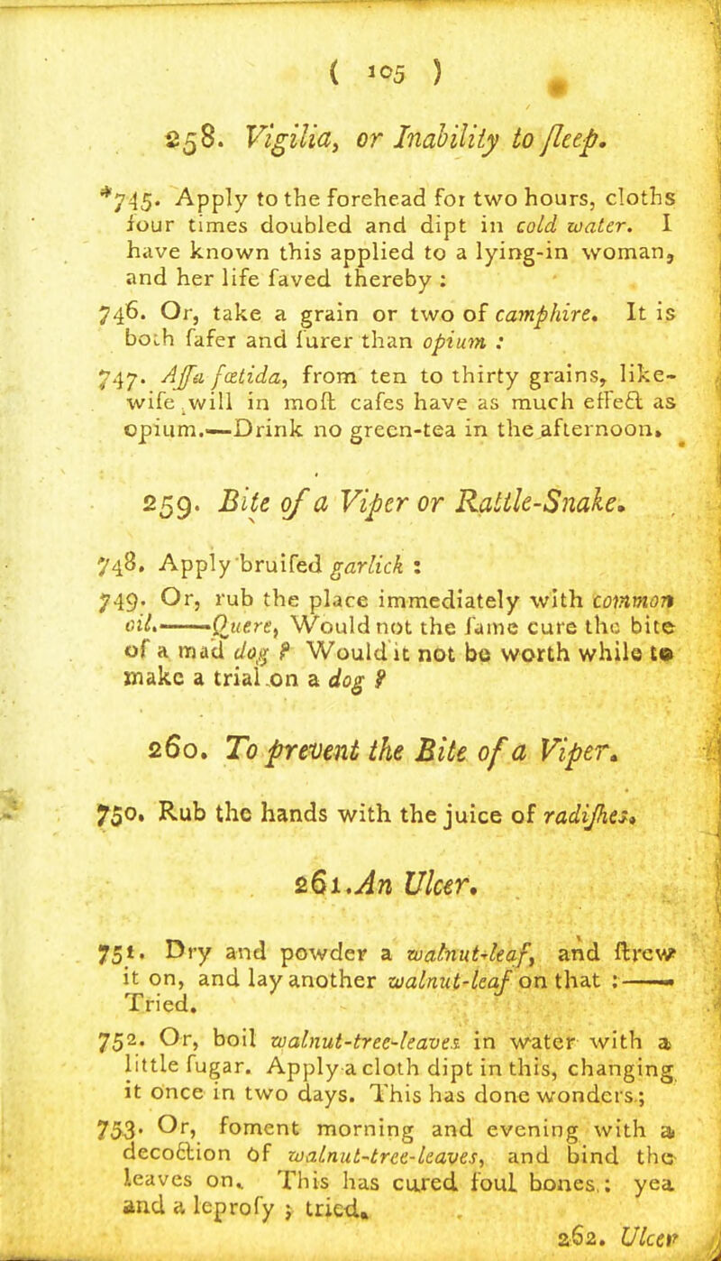 ( ^^5 ) ^ S58. Vigilia^ or Inahiliiy to fleep, *745. Apply to the forehead for two hours, cloths lour times doubled and dipt in cold water. 1 have known this applied to a lying-in woman, and her life faved thereby ; 746. Or, take a grain or two of camphire. It is boih fafer and iurer than opium : 747. AJfa fatida, from ten to thirty grains, like- wife _will in moft cafes have as much elfe£l as opium.—Drink no green-tea in the,aflernoon, 259. Bite of a Viper or Ratile-Snale, 748. Apply bruifed ^fli-iftcA : 749. Or, rub the place immediately with cotnmon oil, •'Qjiere^ Would not the fame cure the bite of a mad dog f Would it not be worth while to inakc a trial ,on a do^ 9 260. To prmnt the Bite of a Viper^ 750. Rub the hands with the juice of radijhtu &Bi,An Ulcer, 751. Dry and powder a zuahut^ieaf, and ftrcw? it on, and lay another zoalnut-leaf on t\\B.t ; Tried. 752. Or, boil walnut-trec'leave.i in water with a little fugar. Apply a cloth dipt in this, changing it once in two days. This has done wonders.; 753- foment morning and evening with ^ decoftion of walnut-tree-leaves, and bind thc- leavcs on.. This has cui-ed foul bones,; yea. and a leprofy j tried.* 262. Ulcev