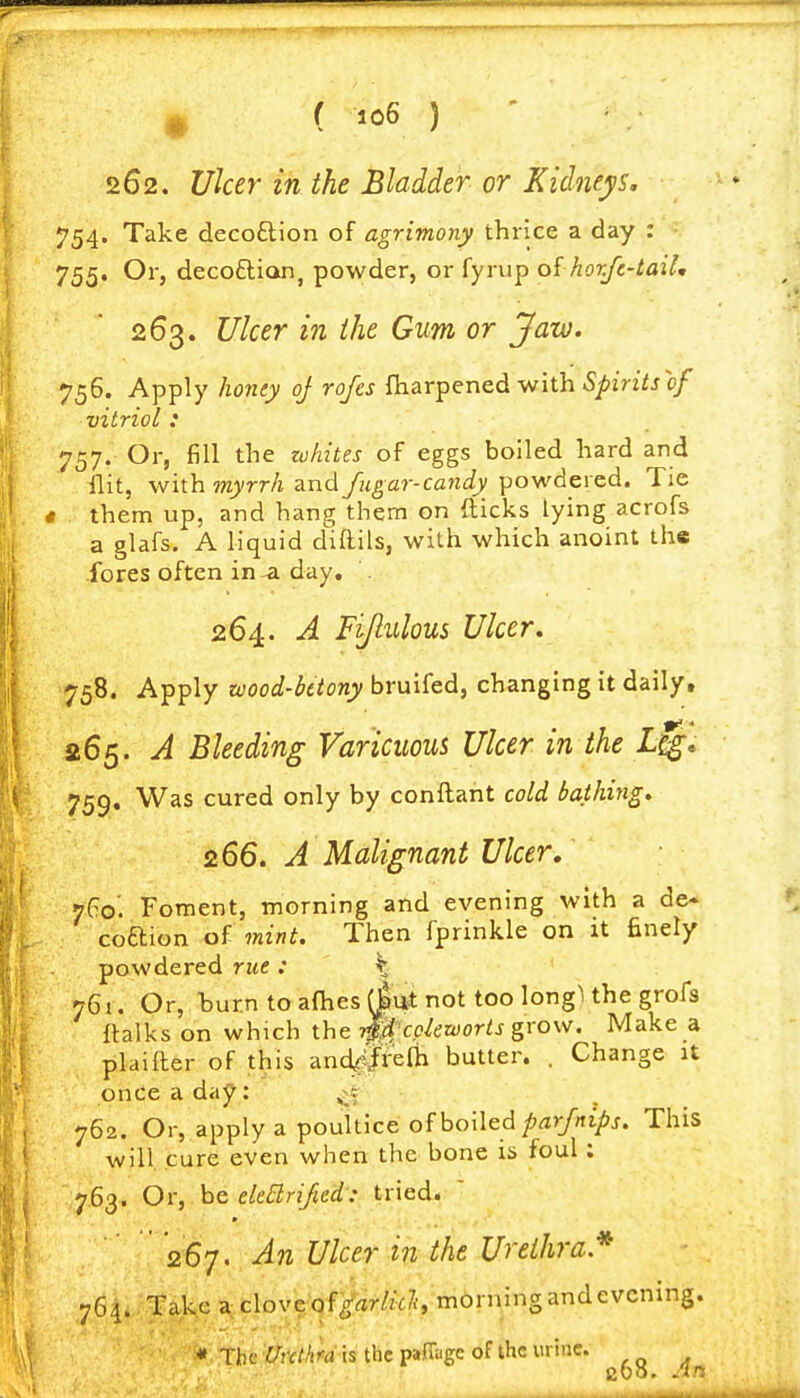262. Ulcer in the Bladder or Kidneys, 754. Take deeoftion of agrimony thrice a day : 755. Or, decoftion, powder, or fyrup oihorJt-taiL 263. Ulcer in the Gum or Jaw. 756. Apply honey oj rofes fharpened with Spirits of vitriol : 757. Or, fill the whites of eggs boiled hard and flit, with myrrh and fugar-candy powdered. Tie * them up, and hang them on fticks lying acrofs a glafs. A liquid d'iftils, with which anoint the fores often in-a day. 264. A Fijlulous Ulcer. 758. Apply zvood-ktony bruifed, changing it daily, 265. A Bleeding Varicuous Ulcer in the 759* cured only by conftant cold bathing. 266. A Malignant Ulcer, 7P0'. Foment, morning and evening with a de* coftion of mint. Then fprinkle on it finely powdered rue : V 761. Or, burn to alhes (|u.t not too long^> the grofs ftalks on which the 7§g'ccleworts grow. Make a i plaifter of this ancMJi-e(h butter. . Change it I once a day: t 762. Or, apply a poultice of boiled/'flr/ni^j. This will cure even when the bone is foul: 763. OY, .ht ekBrified': tried. ' 267. An Ulcer in the Urethra* 764. Take a- t'lovc'of^rtr/w7;, morningandevcning. * Tlic Urethra is the paffygc of the uriue. ^^