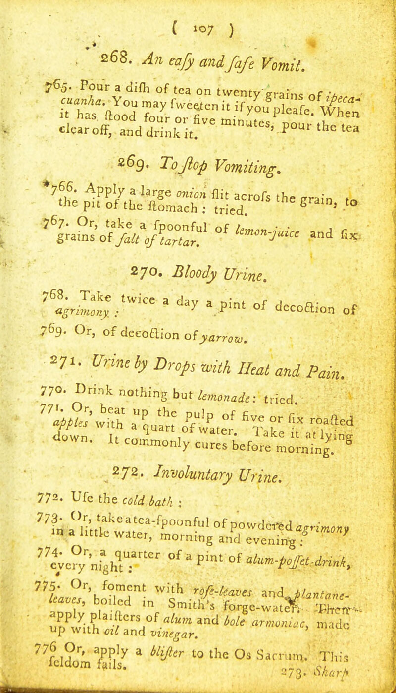 . An tajy andfaft Vomit. 2^9. Tojlop Vomiting, ^P■' °f decoaion of 769. Or, of dccoaion ofy^rrcu,. 27»- Urine by Drops with Heat and Pain. 770. Drink nothing bue(,1,^ <iow„. uco,Lo„,;'c:r::'befif = ■^•I'^.-s 272. Involuntary Urine. 772. Ufe the cold bath : ''^::^i;;?::::-t;S't&^~' cv °;'„rghlT pint of 775* t)r, foment with rofe-le/n!P<: anri ^/ ^* boiled in S.itE for^e-tat?^' pr;.- up with ml and vinegar. 273. iVzrtrA