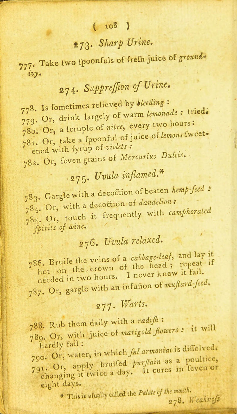 ( io8 ) £73. Sharp Urine, 777. Take two fpoonfuls of frefti juice of ^r.uni- ivy. 274. Supprejjion of Urine. 778. Is fometimes relieved by hkcding : /vo Or, drink largely of warm lemonade : tried. 780' Or, a Icruple of ..zir., every two hours. !8?: Or! take a fpoonful of juice offweet. ' ened with fyrup of violets : _ 782. Or, feven grains of Me.rcunus Dulcts, ■ , zj^. Uvula inflamed * ,8, Garglewitha decoaion of beaten hemp-feed i .81 Or withadecGdion ofia^^/c/^on.- - fst. Or', touch it frequently with camphorated Spirits of wine. 276. Uvula relaxed. aed ntoTours. I ncv.r knew u fa.l ,87. 0^, gargle «i.h an infuf.on of ,n.Jtard-faJ. 277. T^'flr^s. ^788 Rub them daily with a radijh : \ , f8;0,-,wUUJ-c of 'of tier, in which>;- ''■T'^- changing 11 twice a day. it ^ flight days.