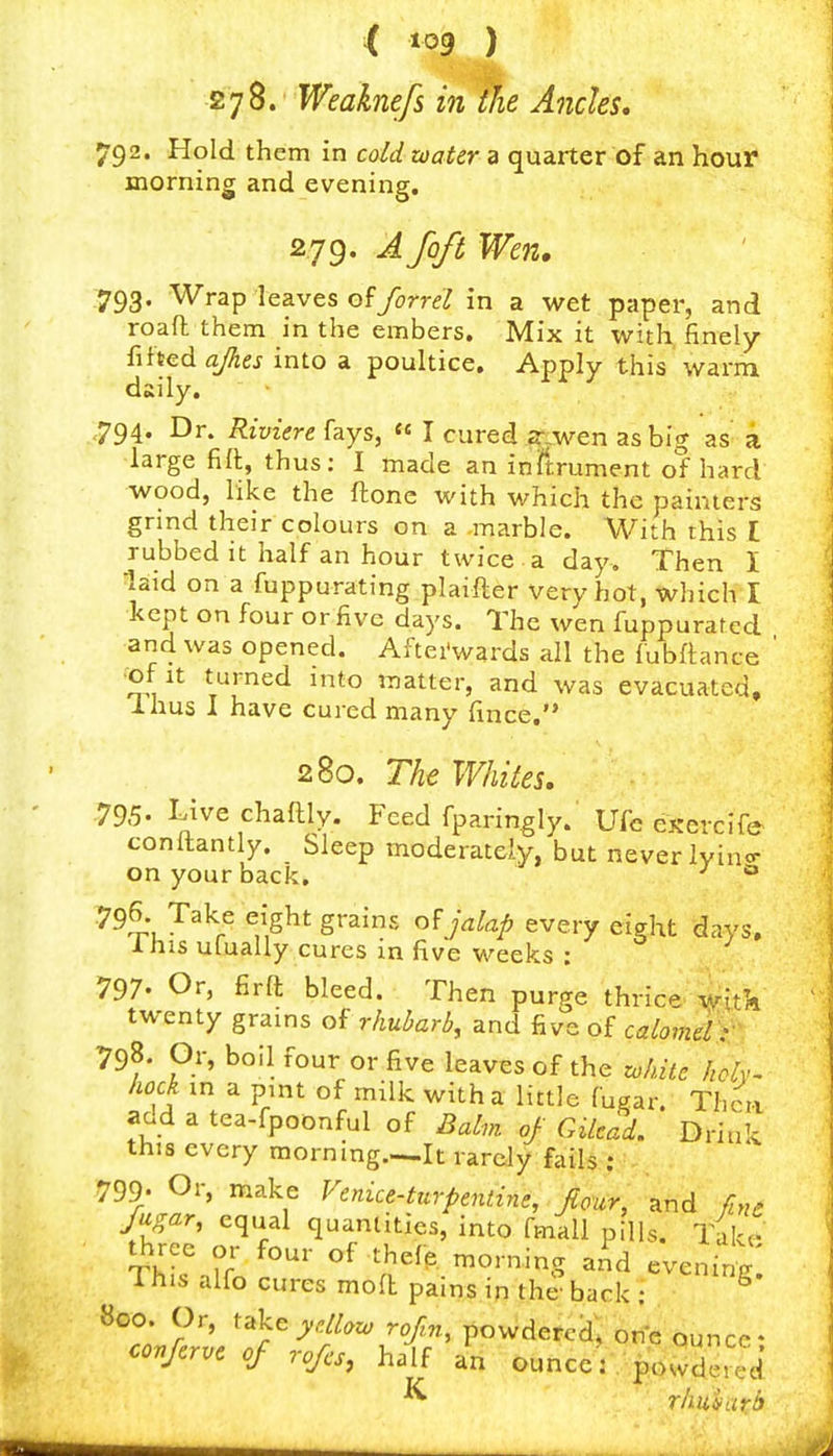 'it' 278. Weaknefs in the Ancles, 792. Hold them in cold water a quarter of an hour morning and evening. 2,79. A foft Wen. 793. Wrap leaves ofyoT-rrf in a wet paper, and roaft them in the embers. Mix it with ^ncly {ihedajkes into a poultice. Apply this warm daily. 794. Dr. Riviere fays, « I cured as big as a large filt, thus: I made an inftrument of hard wood, like the ftonc with which the painters grind their colours on a marble. With this I rubbed it half an hour twice a day. Then I laid on a fuppurating plaifter very hot, which I kept on four or five days. The wen fuppuratcd and was opened. Aftei'wards all the fubftance of It turned into matter, and was evacuated, Ihus I have cured many fince, 280. The Whites. 795. Live chaftly. Feed fparin^ly. Ufc exercife conltantly. Sleep moderately, but never lyino- on your back, ^ 796 Take eight grains of jalap every eight days, Ihis ufually cures in five weeks : 797. Or, firll bleed. Then purge thrice, iitk twenty grams of rhubarb, and five of calovielY 798. Or, boil four or five leaves of the zohite hch~ hock in a pmt of milk with a little fugar. Thciv add a tea-fpoonful of Balm of Gikad. Drink this every morning—It rarely fails ; 799- Or, make Venice-turpentine, four, and fme fugar, equal quantities, into fmall pills. Take- three or four of thefp. morning aAd evening; This alfo cures moa pains in the-back: 800 Or, ^'^kcydlaw r.>, powdered, one quncc • covferve of rofcs, half an ounce: powdered ^ rliu'harb