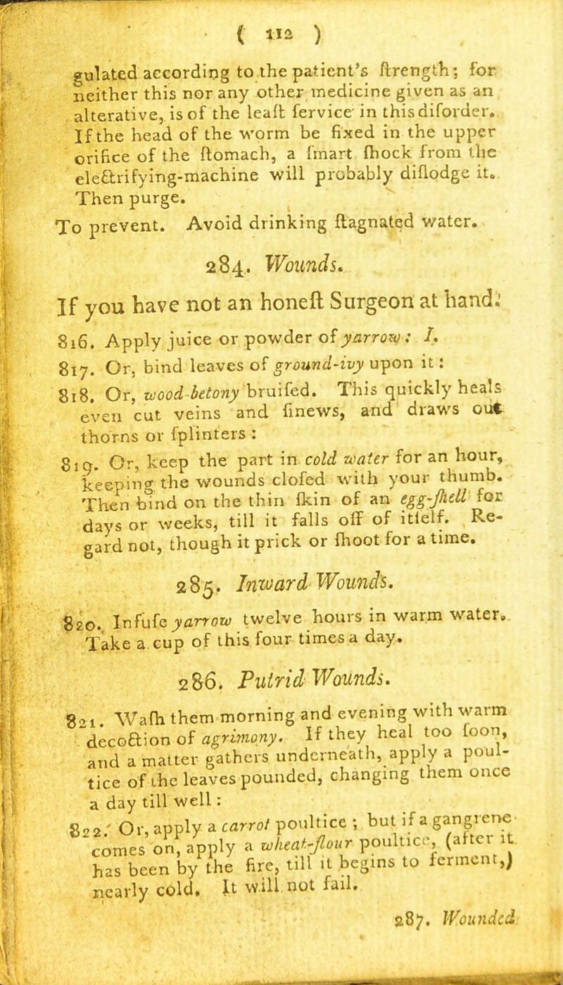 gulated aecordiog to the patient's ftrength; for neither this nor any other medicine given as an alterative, is of the leafl fervice in thisdiforder. If the head of the M'orm be fixed in the upper orifice of the ftomach, a {'mart (hock from the elearifying-machine will probably diflodge it.. Then purge. To prevent. Avoid drinking ftagnated v/ater. 284. Wounds. If you have not an honeft Surgeon at baud.' 816. Apply juice or powder of yarrow: /. 817. Or. bind leaves of ground-ivy upon it: 818. Or, zvood betony hTMi^ed. This quickly heals even cut veins and finews, and draws out thorns or fplinters : 810. Or, keep the part in cold water for an hour, keeping the wounds clofed with your thumb. Then bind on the thin fkin of an egg-fiell for days or weeks, till it falls olT of itlelf. Re- gard not, though it prick or fiioot for a time. 285. Inward Wounds. 820. Infufe yarrow twelve hours in warm water,. Take a cup of this four times a day. 2 86. Puirid Wounds. 8-1 Wafh them morning and evening with warni decoaion of agrimony. If they heal too foon, and a matter gathers underneath, apply a poul- tice of ihc leaves pounded, changing them once a day till well: 822/ Or, apply a carrot poultice ; but if a gangrene. c;mes on, apply a zoheaf.-four ^ouluc (after 1 has been by the fire, till .t begins to ferment,) nearly cold. It will, not fail. 287. Wounded