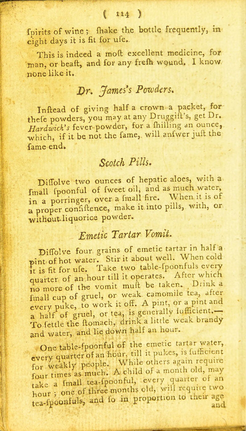 fpirits of wine ; fiiake the bottle frequently, in eight days it is fit for ufe.. This is indeed a mofb excellent medicine, for man, or beaft, and for any frefh WQund. 1 know, none like it. J)r. jfames's Powders, Inftead of giving half a crown a packet, for- thefe powders, you may at any Druggift's, get Dr. Jiardzoick's fever powder, for a {hilling an ounce, which, if it be not the fame,, will anfwer jult the fame end. Scotch Pills, D-iffolve two ounces of hepatic aloes, with a fmall fpoonful of fweet oll^ and as much water, in a porringer, over a fmall fire. When it is of a proper confiftence, make it into pills, with, or ■withQut^liquorice powder. Emetic Tartar Vomit. Biffolve four grains of emetic tartar in half a pint of hot water. Stir it about well. When cold ft is fit for ufe. Take two table-fpoonfuls every quarter of an.hour till it operates. After which no more of the vomit muft be taken. , Dunk a fmall cup of gruel, or weak camomile tea, after every puke, to work it off. A pint or a pint and a half of gruel, or tea, is generally lufficient.-- To fettle the ftomach, drink a little weak brandy and water,, and lie dowrt half ?n hour. One table-fpoonful of the emetic tartar water every quarter of an hoar, till n pukes, is lufficent fir weakly people. While others again require JoarTimes as^much. Achild of a month old, may ake a fmall tea-fpoonful, every quarter of an hour ; one of three months old, will require two teripoonfuls, and io in proportion to theu- age