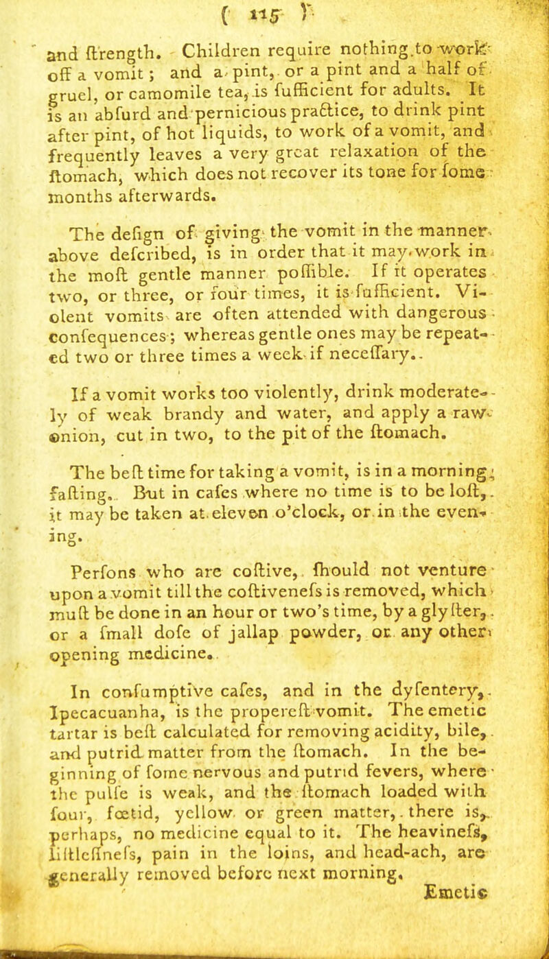 atid ftrength. Children require nothing.to wori^^ off a vomit; and a. pint, or a pint and a half of gruel, or camomile tea, .is fufficient for adults. It is an abfurd and pernicious praftice, to drink pint after pint, of hot liquids, to work of a vomit, and frequently leaves a very great relaxation of the ftomach, which does not recover its tone for foms: months afterwards. The defign of giving-the vomit in the manner, above defcribed, is in order that it may.work in the mofl gentle manner poffible. If it operates two, or three, or four times, it is fafHcient. Vi- olent vomits are often attended with dangerous • confequences; whereas gentle ones may be repeat- ed two or three times a week-if neceffary.. If a vomit works too violently, drink moderate-- ly of weak brandy and water, and apply a raWv ©nion, cut in two, to the pit of the ftomach. The befh time for taking a vomit, is in a morning; falling. Boat in cafes where no time is to be loft,, it may be taken at. elev&n o'clock, or.in the even- ing. Perfons who are coftive, fhould not venture- upon a vomit till the coftivenefs is removed, which > muft be done in an hour or two's time, by a gly ller, . or a fmall dofe of jallap pawder, oc any other> opening medicine.. In confumptive cafes, and in the dyfentery,. Ipecacuanha, is the propereft vomit. The emetic tartar is beil calculated for removing acidity, bile,, and putrid, matter from the ftomach. In the be- ginning of fome nervous and putrid fevers, where ■ the pulfe is weak, and the Itomach loaded with four, foetid, yellow, or green matter,. there is,., pcrliaps, no medicine equal to it. The heavineft, llftlcflnefs, pain in the loins, and hcad-ach, are generally removed before next morning. Emetis