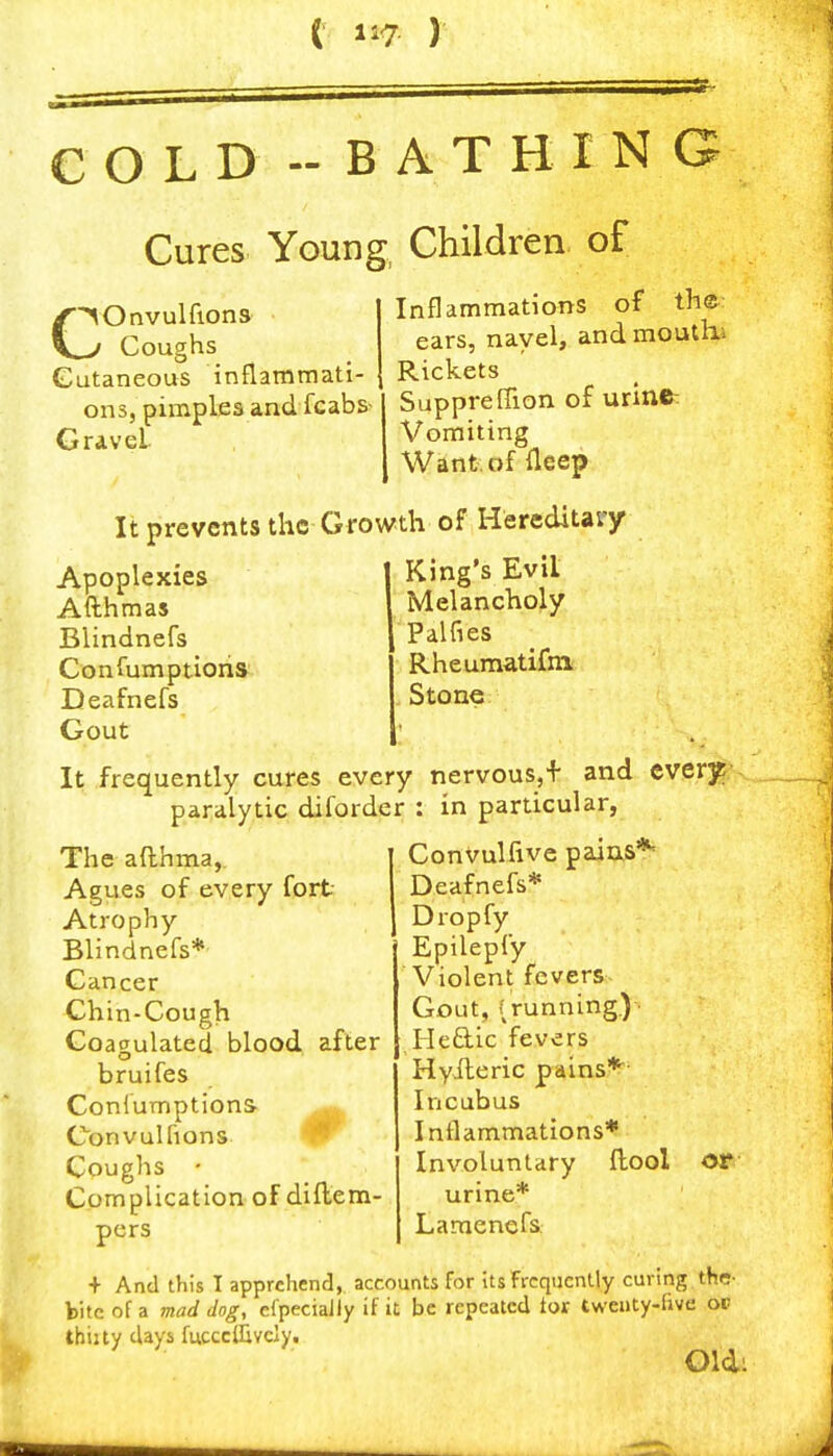 COLD -BATHING Cures Young, Children of Inflammations of th© ears, navel, and mouthi iiiiidiiiiiiaii- Rickets _ pies and fcabs- Suppre fTion of urine: C^Onvulfions ^ Coughs Cutaneous inflammati- ons, pimt Gravel Vomiting Want, of fleep It prevents the-Growth of Hereditary King's Evil Melancholy Palfies Apoplexies Afthmas Blindnefs Confumptions Deafnefs Gout Rheumatifm Stone I It frequently cures every nervous,+ and ever]^; paralytic diforder : in particular, Convulfive paias** Deafnefs* Dropfy Epilepfy Violent fevers The afthma, Agues of every fort- Atrophy Blindnefs* Cancer Chin-Cough Coagulated blood after bruifes Conlumptions ^ Con vul [ions ^ Coughs • Complication of diilem- pers Gout, (running.) ■ Iledic fevers Hyileric pains*^ Incubus Inflammations* Involuntary ftool urine* Lamcnefs ot + And this I apprehend, accounts for Us frequently curing the- bite of a mad dog, efpeciaJly if it be repeated ior twenty-live op thiity days fucccllively. Old: