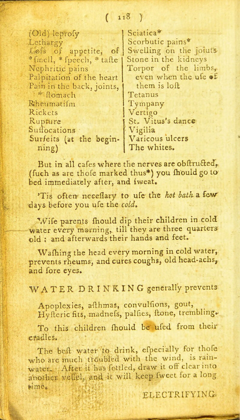 ( ) (Old) leptofy Lethargy Lefs of appetite, of *finell, *fpeec]), * tafle Nephritic pains Palpitation of the heart Fain in the back, joints, * ftomach R'heum^itilm Rickets Ruptu re Suiiocations Surfeits (at the begin- ning) Sciatica* Scorbutic pains* Swelling on the joiufs Stone in the kidneys Torpor of the limbs,. even when the ufe •£ them is loft Tetanus Tympany Vertigo St» Vitus's dance ' Vigilia Varicous ulcers The whites. But in all cafes where the nerves are obftru£le(f,. (fueh as are thofe marked thus*) you ftiouldgo to bed immediately after, and iweat, 'Tis often' necefla-ry to ufe the hot bath a few- days before you ufe the cold, Wife parents fhould dip their children in cold water every msrning, till they are three quarters old : and afterwards their hands and feet. Wafhing the head evfery morning in cold water, prevents rheums, and cures coughs, old head-achs,. and fore eyes. WATER DRINKING generally prevents Apoplexies, a-flhmas, convulfions, gout, Hyfteric fits, madnefs, palfies, ftone, trembling,- To this children fhould b«f*tifed from their cfadles. The beil water'lp drink, efpecially for thofe who are much ttSubied with the wind, is rain- water... ^. After, it ha-s fettled, draw it off clear into another vefTel, snd it will keep fweet for a long ELECTRIFYIN.G.