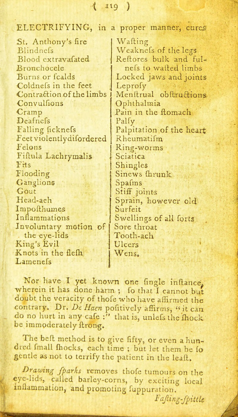 t ^^9 ) ELECTRIFYING, in a proper manner, cures St. Anthony's fire Blindnefs jBlood cxtravafated Bronchocele Burns or fcalds Coldnefs in the feet <jontra9:ionx)f tlie limbs Convulfions Cramp Deafnefs Falling ficknefs Feet violentlydifordered Felons Fiflula Lachryraalis Fits Flooding Ganglions Gout Head-ach Impoflhumes Inflammations Involuntary motion of the eye-lids King's Evil Knots in the flefii Lamenefs Wafting Weaknefs of the legs Reftores bulk and ful- nefs to wafted limbs Locked jaws and joints Leprofy . j Menftrual obftruftions Oplithalmia Pain in the ftomach Palfy Palpitation of the heart Rheumatifm Ring-worms Sciatica Shingles Sinews Cbrunk Spafms Stiff joints Sprain, however old Surfeit Swellings of all forts Sore throat Tooth-ach Ulcers Wens, Nor have I yet knov/n one Tingle inftance. wherein it has done harm ; fo that I cannot but doubt the veracity of thofc xvbo have affirmed the contrary. Dr. De Haen pofitively affirms, « it can do no hurt in any cafe : that is, unlefs the fhock be immoderately ftrong. The heft method is to give fifty, or even a hun- dred fmall (hocks, each time ; but let them be fo gentle as not to terrify the patient in the leaft. Drawing /parks removes thofe tumours on the eyc-hds, called barley-corns, by exciting local inflammation, and promoting fuppuration. , Fapn^-fpittle