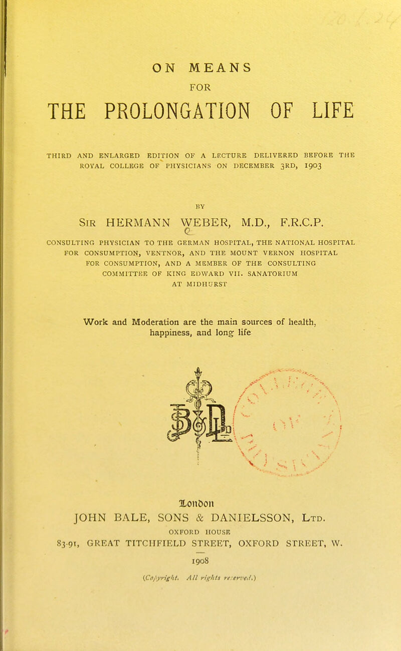 FOR THE PROLONGATION OF LIFE THIRD AND ENLARGED EDITION OF A LF.CTURE DELIVERED BEFORE THE ROYAL COLLEGE OF PHYSICIANS ON DECEMBER 3RD, I903 BY Sir HERMANN WEBER, M.D., F.R.C.P. C CONSULTING PHYSICIAN TO THE GERMAN HOSPITAL, THE NATIONAL HOSPITAL FOR CONSUMPTION, VENTNOR, AND THE MOUNT VERNON HOSPITAL FOR CONSUMPTION, AND A MEMBER OF THE CONSULTING COMMITTEE OF KING EDWARD VII. SANATORIUM AT MIDHURST Work and Moderation are the main sources of health, happiness, and long life Xon&on JOHN BALE, SONS & DANIELSSON, Ltd. OXFORD HOUSE 83-91, GREAT TITCIIFIELD STREET, OXFORD STREET, W. 1908 (Coi-yright. All riglils re tr7'e</,)