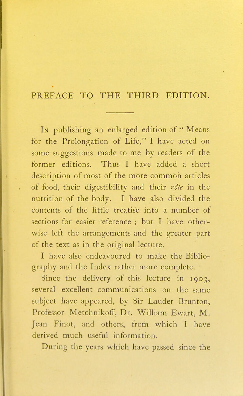 PREFACE TO THE THIRD EDITION. In publishing an enlarged edition of  Means for the Prolongation of Life, I have acted on some suggestions made to me by readers of the former editions. Thus I have added a short description of most of the more common articles of food, their digestibility and their role in the nutrition of the body. I have also divided the contents of the little treatise into a number of sections for easier reference ; but I have other- wise left the arrangements and the greater part of the text as in the original lecture. I have also endeavoured to make the Biblio- graphy and the Index rather more complete. Since the delivery of this lecture in 1903, several excellent communications on the same subject have appeared, by Sir Lauder Brunton, Professor Metchnikoff, Dr. William Ewart, M. Jean Finot, and others, from which I have derived much useful information. During the years which have passed since the