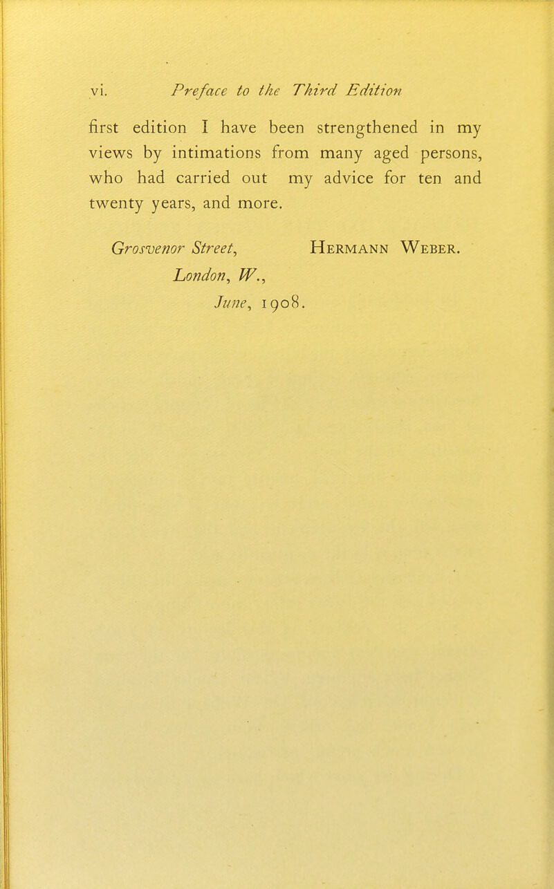 first edition I have been strengthened in my views by intimations from many aged persons, who had carried out my advice for ten and twenty years, and more. Grosvenor Street^ Hermann Weber. London, W., June, 1908.