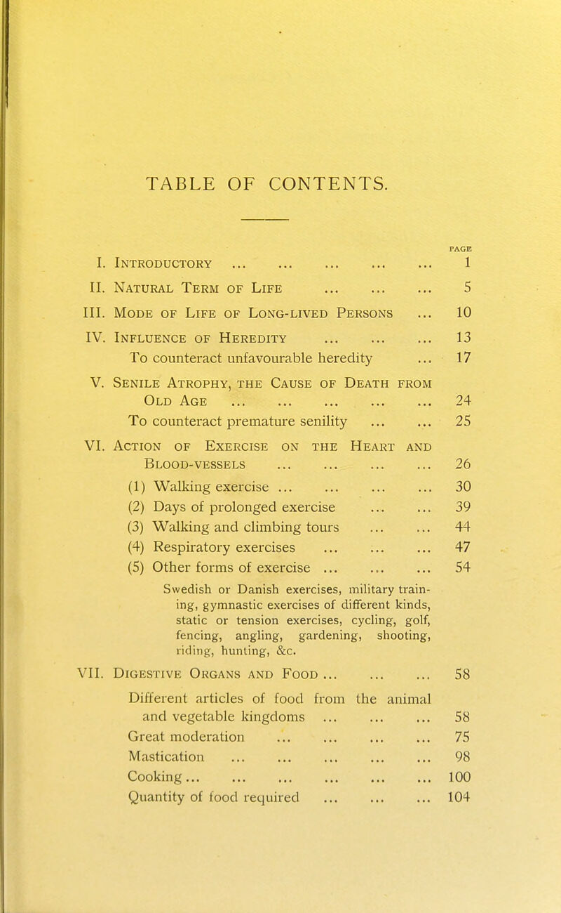 TABLE OF CONTENTS. PAGE I. Introductory 1 II. Natural Term of Life 5 III. Mode of Life of Long-lived Persons ... 10 IV. Influence of Heredity 13 To counteract unfavourable heredity ... 17 V. Senile Atrophy, the Cause of Death from Old Age 24 To counteract premature senility ... ... 25 VI. Action of Exercise on the Heart and Blood-vessels 26 (1) Walking exercise ... ... ... ... 30 (2) Days of prolonged exercise ... ... 39 (3) Walking and climbing tours ... ... 44 (4) Respiratory exercises ... ... ... 47 (5) Other forms of exercise ... ... ... 54 Swedish or Danish exercises, miUtary train- ing, gymnastic exercises of different kinds, static or tension exercises, cycling, golf, fencing, angling, gardening, shooting, riding, hunting, &c. VII. Digestive Organs and Food 58 Different articles of food from the animal and vegetable kingdoms ... ... ... 58 Great moderation ... ... ... ... 75 Mastication 98 Cooking 100 Quantity of food recjuired 104