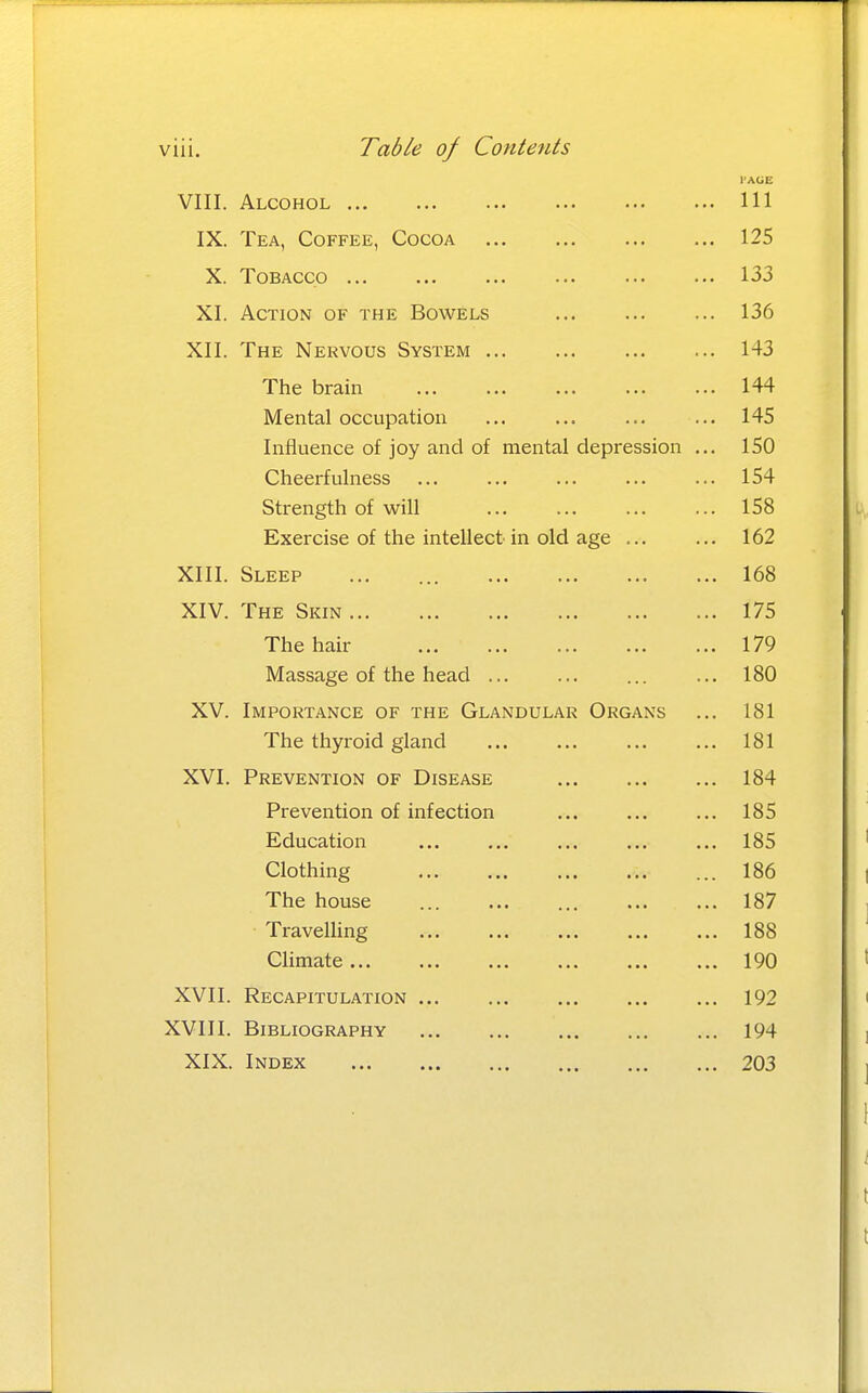 viii. Table of Contents I'AGE VIII. Alcohol Ill IX. Tea, Coffee, Cocoa 125 X. Tobacco 133 XI. Action of the Bowels 136 XII. The Nervous System 143 The brain 144 Mental occupation ... ... ... ... 145 Influence of joy and of mental depression ... 150 Cheerfulness ... ... ... ... ... 154 Strength of will 158 Exercise of the intellect in old age ... ... 162 XIII. Sleep ... ... 168 XIV. The Skin 175 The hair 179 Massage of the head ... ... ... ... 180 XV. Importance of the Glandular Organs ... 181 The thyroid gland 181 XVI. Prevention of Disease 184 Prevention of infection ... ... ... 185 Education ... ... ... ... ... 185 Clothing 186 The house ... ... ... ... ... 187 Travelling ... ... ... ... ... 188 Climate 190 XVII. Recapitulation 192 XVIII. Bibliography 194 XIX. Index 203