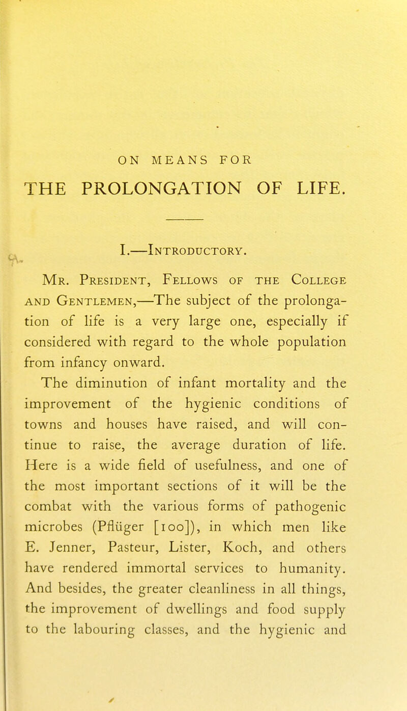 ON MEANS FOR THE PROLONGATION OF LIFE. I.—Introductory. Mr. President, Fellows of the College AND Gentlemen,—The subject of the prolonga- tion of Hfe is a very large one, especially if considered with regard to the whole population from infancy onward. The diminution of infant mortality and the improvement of the hygienic conditions of towns and houses have raised, and will con- tinue to raise, the average duration of life. Here is a wide field of usefulness, and one of the most important sections of it will be the combat with the various forms of pathogenic microbes (Pfliiger [icq]), in which men like E. Jenner, Pasteur, Lister, Koch, and others have rendered immortal services to humanity. And besides, the greater cleanliness in all things, the improvement of dwellings and food supply to the labouring classes, and the hygienic and