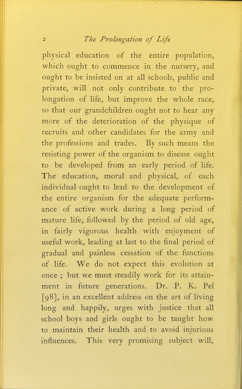 physical education of the entire population, which ought to commence in the nursery, and ought to be insisted on at all schools, public and private, will not only contribute to the pro- longation of life, but improve the whole race, so that our grandchildren ought not to hear any more of the deterioration of the physique of recruits and other candidates for the army and the professions and trades. By such means the resisting power of the organism to disease ought to be developed from an early period of life. The education, moral and physical, of each individual ought to lead to the development of the entire organism for the adequate perform- ance of active work during a long period of mature life, followed by the period of old age, in fairly vigorous health with enjoyment of useful work, leading at last to the final period of gradual and painless cessation of the functions of life. We do not expect this evolution at once ; but we must steadily work for its attain- ment in future generations. Dr. P. K. Pel [98], in an excellent address on the art of living long and happily, urges with justice that all school boys and girls ought to be taught how to maintain their health and to avoid injurious influences. This very promising subject will,