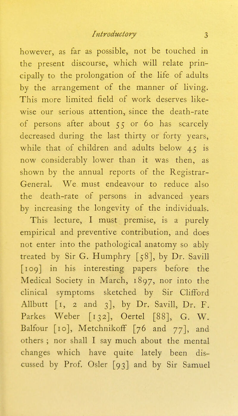 however, as far as possible, not be touched in the present discourse, which will relate prin- cipally to the prolongation of the life of adults by the arrangement of the manner of living. This more limited field of work deserves like- wise our serious attention, since the death-rate of persons after about 55 or 60 has scarcely decreased during the last thirty or forty years, while that of children and adults below 45 is now considerably lower than it was then, as shown by the annual reports of the Registrar- General. We must endeavour to reduce also the death-rate of persons in advanced years by increasing the longevity of the individuals. This lecture, I must premise, is a purely empirical and preventive contribution, and does not enter into the pathological anatomy so ably treated by Sir G. Humphry [58], by Dr. Savill [109] in his interesting papers before the Medical Society in March, 1897, nor into the clinical symptoms sketched by Sir Clifford Allbutt [i, 2 and 3], by Dr. Savill, Dr. F. Parkes Weber [132], Oertel [88], G. W. Balfour [10], Metchnikoff [76 and 77], and others ; nor shall I say much about the mental changes which have quite lately been dis- cussed by Prof. Osier [93] and by Sir Samuel