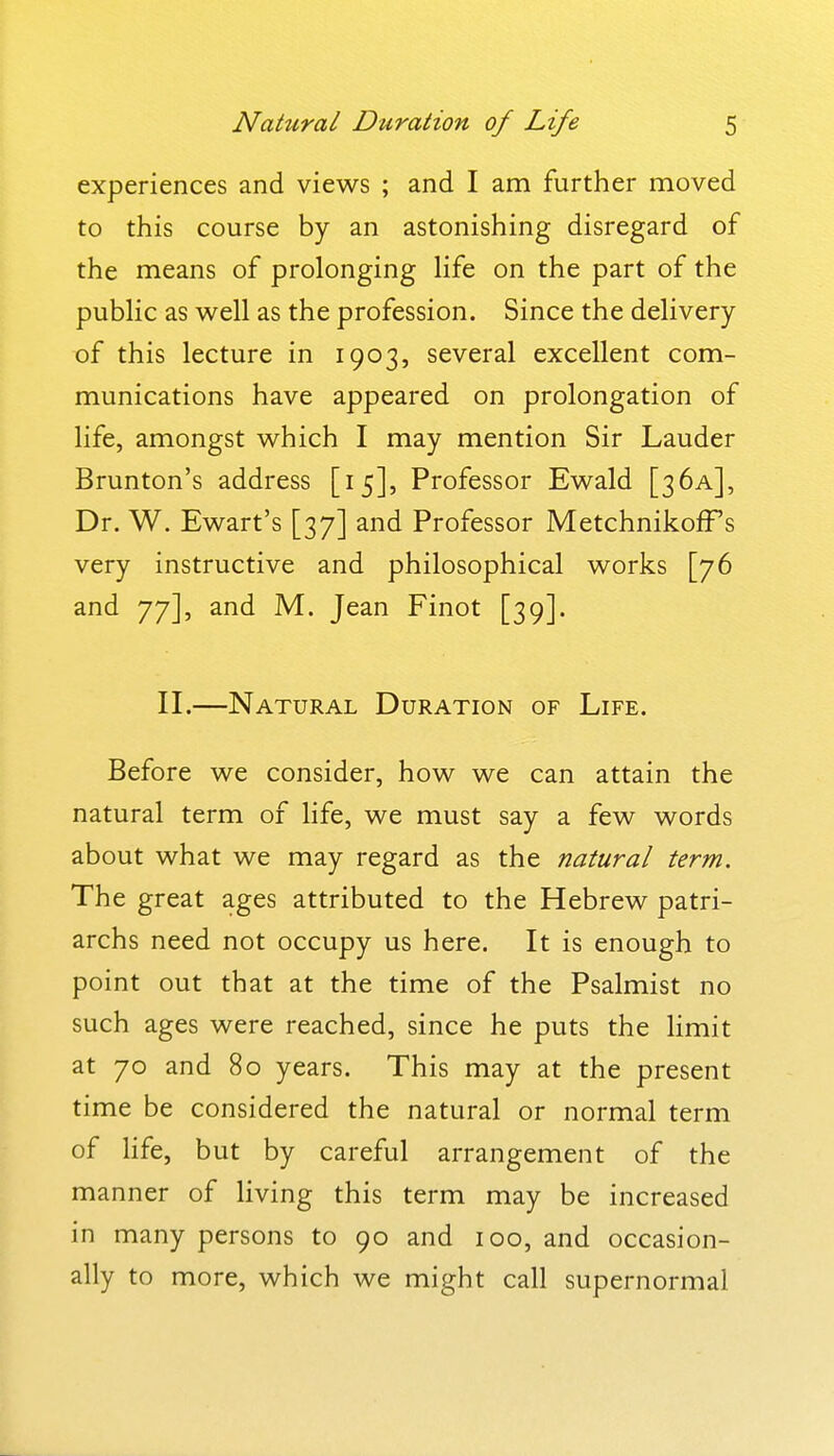 experiences and views ; and I am further moved to this course by an astonishing disregard of the means of prolonging Hfe on the part of the pubHc as well as the profession. Since the delivery of this lecture in 1903, several excellent com- munications have appeared on prolongation of life, amongst which I may mention Sir Lauder Brunton's address [15], Professor Ewald [3 6a], Dr. W. Ewart's [37] and Professor MetchnikofFs very instructive and philosophical works [76 and 77], and M. Jean Finot [39]. II.—Natural Duration of Life. Before we consider, how we can attain the natural term of life, we must say a few words about what we may regard as the natural term. The great ages attributed to the Hebrew patri- archs need not occupy us here. It is enough to point out that at the time of the Psalmist no such ages were reached, since he puts the limit at 70 and 80 years. This may at the present time be considered the natural or normal term of Hfe, but by careful arrangement of the manner of living this term may be increased in many persons to 90 and 100, and occasion- ally to more, which we might call supernormal
