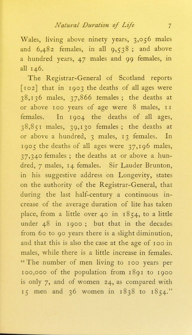 Wales, living above ninety years, 3,056 males and 6,482 females, in all 9,538 ; and above a hundred years, 47 males and 99 females, in all 146. The Registrar-General of Scotland reports [102] that in 1903 the deaths of all ages were 38,136 males, 37,866 lemales ; the deaths at or above 100 years of age were 8 males, 11 females. In 1904 the deaths of all ages, 38,851 males, 39,130 females; the deaths at or above a hundred, 3 males, 13 females. In 1905 the deaths of all ages were 37,196 males, 37,340 females ; the deaths at or above a hun- dred, 7 males, 14 females. Sir Lauder Brunton, in his suggestive address on Longevity, states on the authority of the Registrar-General, that during the last half-century a continuous in- crease of the average duration of lite has taken place, from a little over 40 in 1854, to a little under 48 in 1900 ; but that in the decades from 60 to 90 years there is a slight diminution, and that this is also the case at the age of 100 in males, while there is a little increase in females.  The number of men living to 100 years per 100,000 of the population from 1891 to 1900 is only 7, and of women 24, as compared with 15 men and 36 women in 1838 to 1854.
