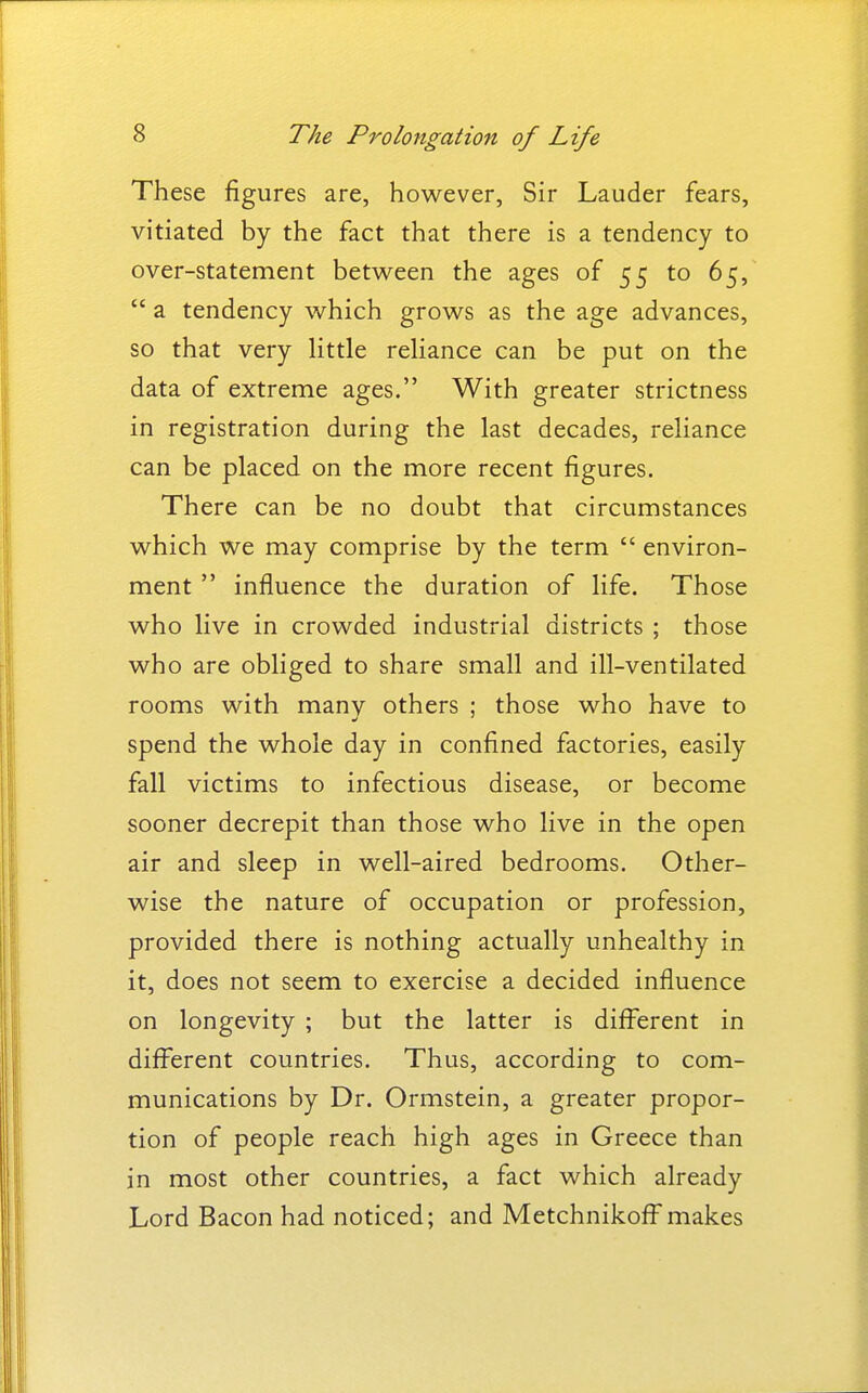 These figures are, however, Sir Lauder fears, vitiated by the fact that there is a tendency to over-statement between the ages of 55 to 65,  a tendency which grows as the age advances, so that very little reliance can be put on the data of extreme ages. With greater strictness in registration during the last decades, reliance can be placed on the more recent figures. There can be no doubt that circumstances which we may comprise by the term  environ- ment  influence the duration of life. Those who live in crowded industrial districts ; those who are obliged to share small and ill-ventilated rooms with many others ; those who have to spend the whole day in confined factories, easily fall victims to infectious disease, or become sooner decrepit than those who live in the open air and sleep in well-aired bedrooms. Other- wise the nature of occupation or profession, provided there is nothing actually unhealthy in it, does not seem to exercise a decided influence on longevity ; but the latter is different in different countries. Thus, according to com- munications by Dr. Ormstein, a greater propor- tion of people reach high ages in Greece than in most other countries, a fact which already Lord Bacon had noticed; and Metchnikoff makes