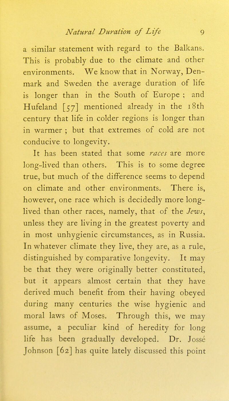 a similar statement with regard to the Balkans. This is probably due to the climate and other environments. We know that in Norway, Den- mark and Sweden the average duration of life is longer than in the South of Europe ; and Hufeland [57] mentioned already in the i8th century that life in colder regions is longer than in warmer ; but that extremes of cold are not conducive to longevity. It has been stated that some races are more long-lived than others. This is to some degree true, but much of the difference seems to depend on climate and other environments. There is, however, one race which is decidedly more long- lived than other races, namely, that of the Jeisos^ unless they are living in the greatest poverty and in most unhygienic circumstances, as in Russia. In whatever climate they live, they are, as a rule, distinguished by comparative longevity. It may be that they were originally better constituted, but it appears almost certain that they have derived much benefit from their having obeyed during many centuries the wise hygienic and moral laws of Moses. Through this, we may assume, a peculiar kind of heredity for long life has been gradually developed. Dr. Josse Johnson [62] has quite lately discussed this point