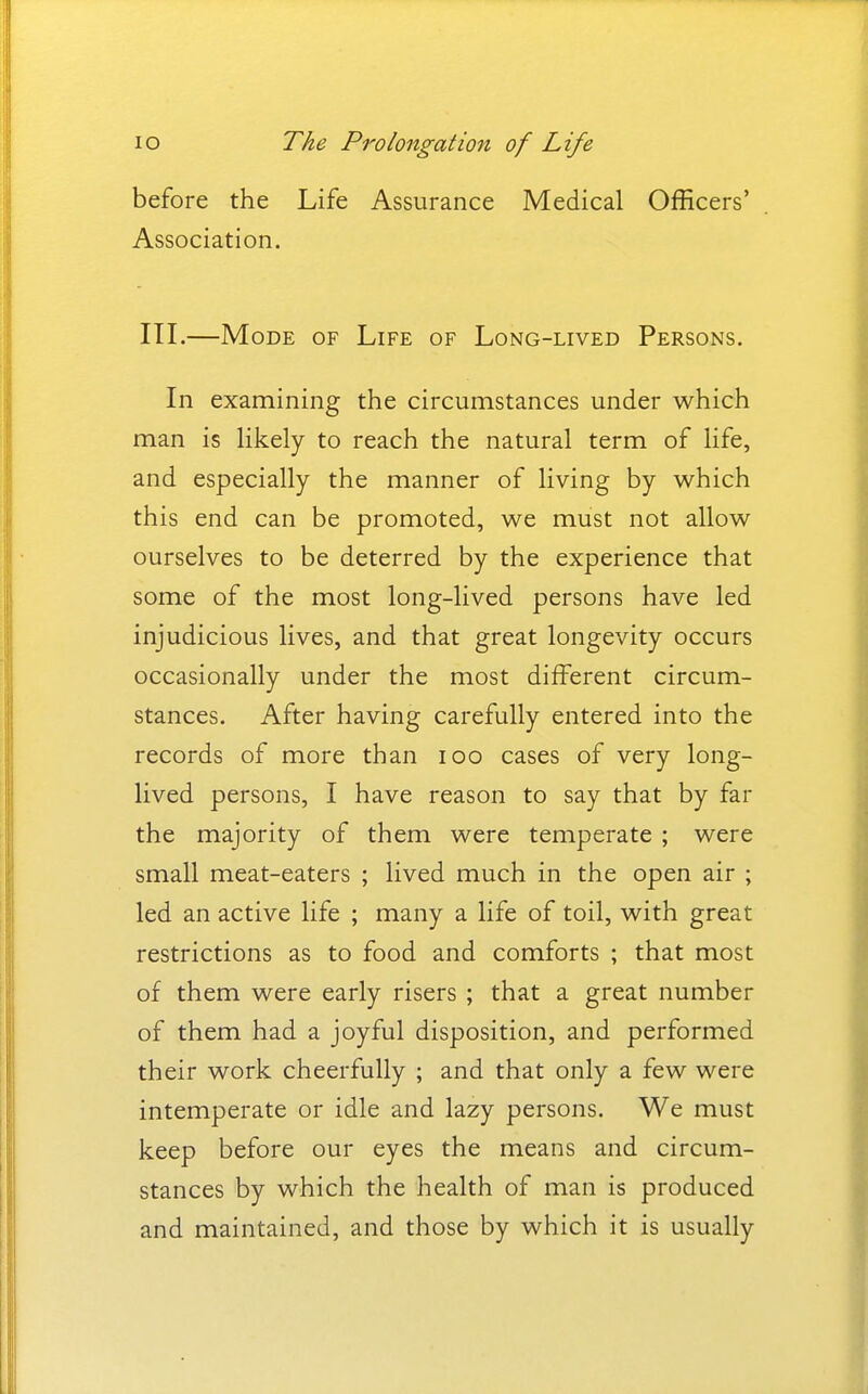 before the Life Assurance Medical Officers' Association. III.—Mode of Life of Long-lived Persons. In examining the circumstances under which man is Ukely to reach the natural term of life, and especially the manner of living by which this end can be promoted, we must not allow ourselves to be deterred by the experience that some of the most long-lived persons have led injudicious lives, and that great longevity occurs occasionally under the most different circum- stances. After having carefully entered into the records of more than loo cases of very long- lived persons, I have reason to say that by far the majority of them were temperate ; were small meat-eaters ; lived much in the open air ; led an active life ; many a life of toil, with great restrictions as to food and comforts ; that most of them were early risers ; that a great number of them had a joyful disposition, and performed their work cheerfully ; and that only a few were intemperate or idle and lazy persons. We must keep before our eyes the means and circum- stances by which the health of man is produced and maintained, and those by which it is usually