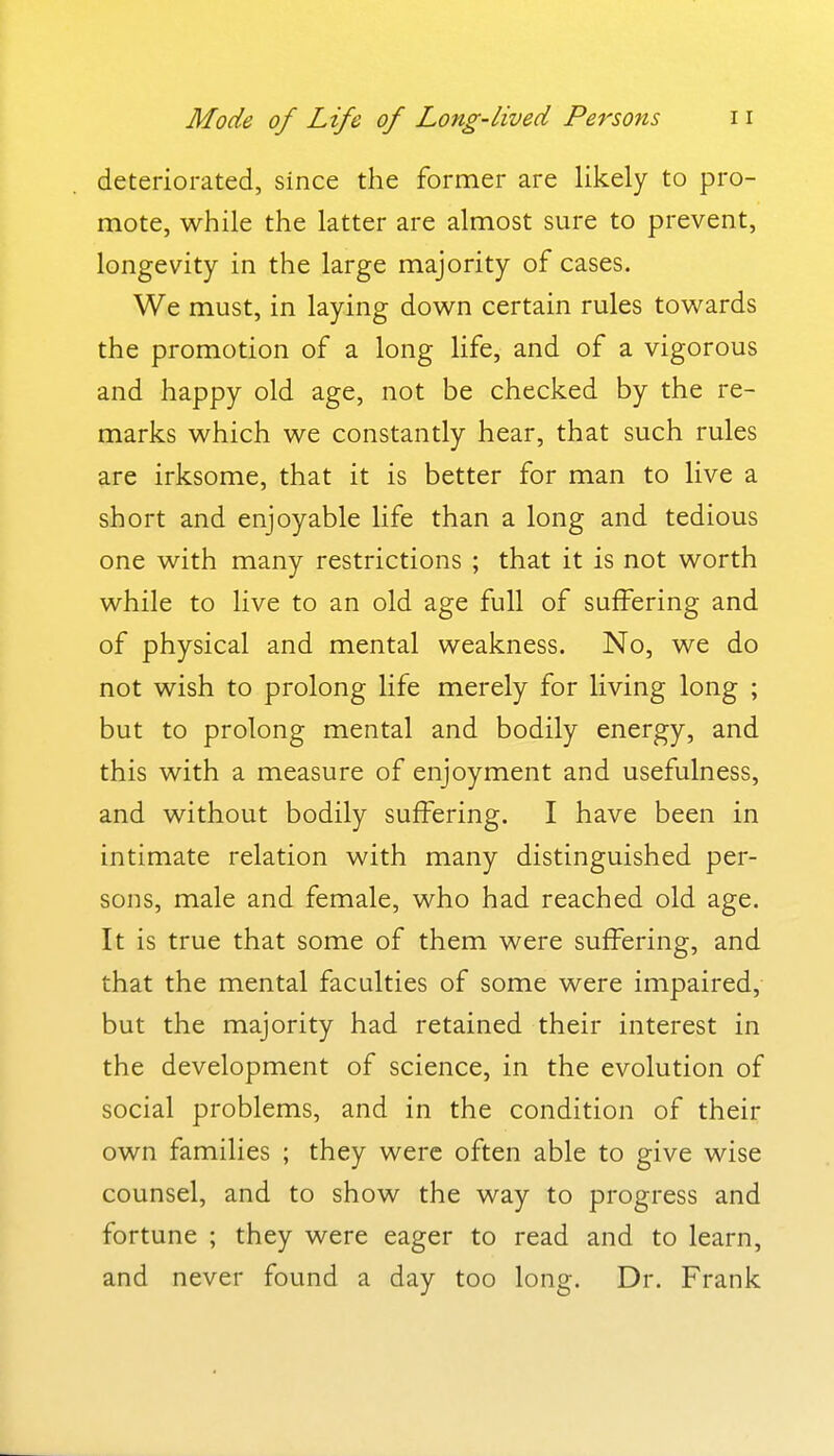 deteriorated, since the former are likely to pro- mote, while the latter are almost sure to prevent, longevity in the large majority of cases. We must, in laying down certain rules towards the promotion of a long life, and of a vigorous and happy old age, not be checked by the re- marks which we constantly hear, that such rules are irksome, that it is better for man to live a short and enjoyable life than a long and tedious one with many restrictions ; that it is not worth while to live to an old age full of suffering and of physical and mental weakness. No, we do not wish to prolong life merely for living long ; but to prolong mental and bodily energy, and this with a measure of enjoyment and usefulness, and without bodily suffering. I have been in intimate relation with many distinguished per- sons, male and female, who had reached old age. It is true that some of them were suffering, and that the mental faculties of some were impaired, but the majority had retained their interest in the development of science, in the evolution of social problems, and in the condition of their own families ; they were often able to give wise counsel, and to show the way to progress and fortune ; they were eager to read and to learn, and never found a day too long. Dr. Frank