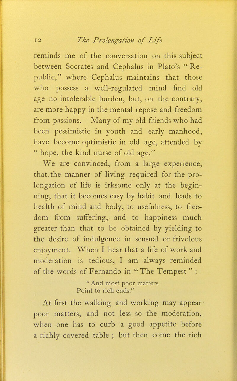reminds me of the conversation on this subject between Socrates and Cephalus in Plato's  Re- public, where Cephalus maintains that those who possess a well-regulated mind find old age no intolerable burden, but, on the contrary, are more happy in the mental repose and freedom from passions. Many of my old friends who had been pessimistic in youth and early manhood, have become optimistic in old age, attended by  hope, the kind nurse of old age. We are convinced, from a large experience, that-the manner of living required for the pro- longation of life is irksome only at the begin- ning, that it becomes easy by habit and leads to health of mind and body, to usefulness, to free- dom from suffering, and to happiness much greater than that to be obtained by yielding to the desire of indulgence in sensual or frivolous enjoyment. When I hear that a life of work and moderation is tedious, I am always reminded of the words of Fernando in  The Tempest  :  And most poor mattei's Point to rich ends. At first the walking and working may appear- poor matters, and not less so the moderation, when one has to curb a good appetite before a richly covered table ; but then come the rich