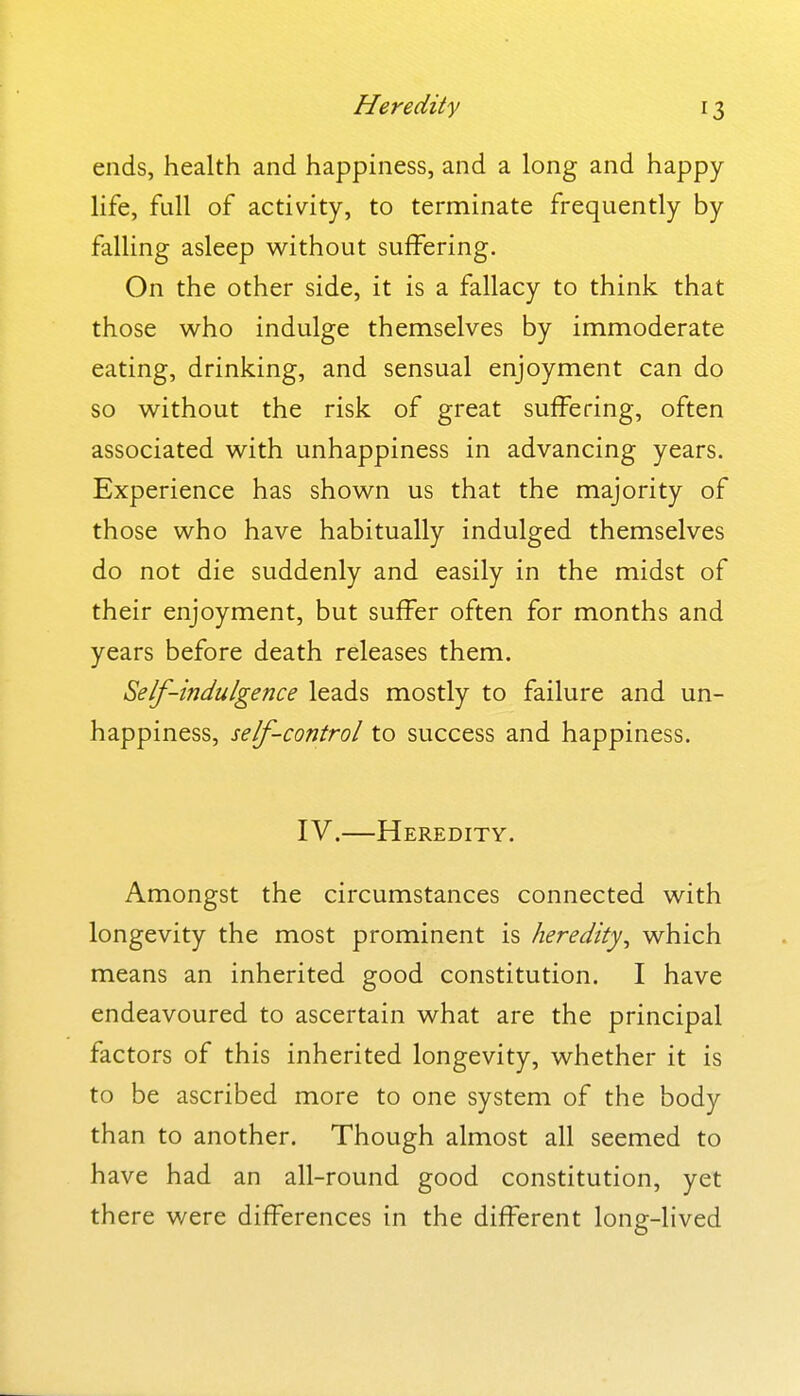 ends, health and happiness, and a long and happy- life, full of activity, to terminate frequently by falling asleep without suffering. On the other side, it is a fallacy to think that those who indulge themselves by immoderate eating, drinking, and sensual enjoyment can do so without the risk of great suffering, often associated with unhappiness in advancing years. Experience has shown us that the majority of those who have habitually indulged themselves do not die suddenly and easily in the midst of their enjoyment, but suffer often for months and years before death releases them. Self-indulgence leads mostly to failure and un- happiness, self-control to success and happiness. IV.—Heredity. Amongst the circumstances connected with longevity the most prominent is heredity^ which means an inherited good constitution. I have endeavoured to ascertain what are the principal factors of this inherited longevity, whether it is to be ascribed more to one system of the body than to another. Though almost all seemed to have had an all-round good constitution, yet there were differences in the different long-lived