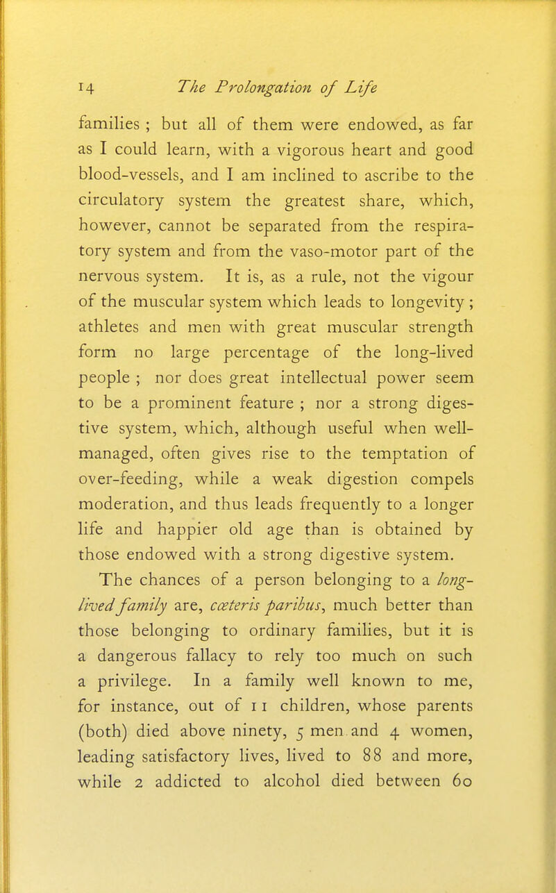 families ; but all of them were endowed, as far as I could learn, with a vigorous heart and good blood-vessels, and I am inclined to ascribe to the circulatory system the greatest share, which, however, cannot be separated from the respira- tory system and from the vaso-motor part of the nervous system. It is, as a rule, not the vigour of the muscular system which leads to longevity ; athletes and men with great muscular strength form no large percentage of the long-lived people ; nor does great intellectual power seem to be a prominent feature ; nor a strong diges- tive system, which, although useful when well- managed, often gives rise to the temptation of over-feeding, while a weak digestion compels moderation, and thus leads frequently to a longer life and happier old age than is obtained by those endowed with a strong digestive system. The chances of a person belonging to a long- lived family are, cceteris paribus^ much better than those belonging to ordinary families, but it is a dangerous fallacy to rely too much on such a privilege. In a family well known to me, for instance, out of 11 children, whose parents (both) died above ninety, 5 men and 4 women, leading satisfactory lives, lived to 88 and more, while 2 addicted to alcohol died between 60