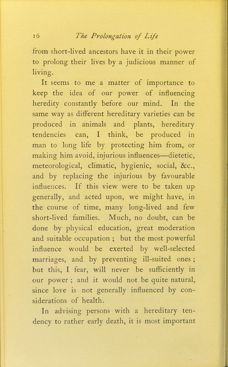 from short-lived ancestors have it in their power to prolong their lives by a judicious manner of living. It seems to me a matter of importance to keep the idea of our power of influencing heredity constantly before our mind. In the same way as different hereditary varieties can be produced in animals and plants, hereditary tendencies can, I think, be produced in man to long life by protecting him from, or making him avoid, injurious influences—dietetic, meteorological, climatic, hygienic, social, &c., and by replacing the injurious by favourable influences. If this view were to be taken up generally, and acted upon, we might have, in the course of time, many long-lived and few short-lived families. Much, no doubt, can be done by physical education, great moderation and suitable occupation ; but the most powerful influence would be exerted by well-selected marriages, and by preventing ill-suited ones ; but this, I fear, will never be sufficiently in our power ; and it would not be quite natural, since love is not generally influenced by con- siderations of health. In advising persons with a hereditary ten- dency to rather early death, it is most important