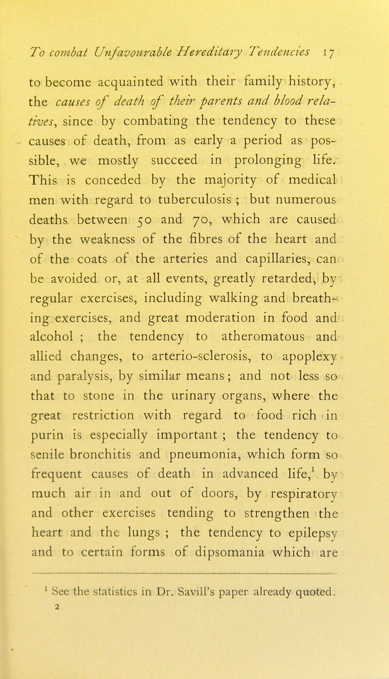 to become acquainted with their family history, the causes of death of their parents and blood rela- tives^ since by combating the tendency to these causes of death, from as early a period as pos- sible, we mostly succeed in prolonging life. This is conceded by the majority of medical men with regard to tuberculosis ; but numerous deaths between 50 and 70, which are caused by the weakness of the fibres of the heart and of the coats of the arteries and capillaries, can be avoided or, at all events, greatly retarded, by regular exercises, including walking and breath- ing exercises, and great moderation in food and alcohol ; the tendency to atheromatous and allied changes, to arterio-sclerosis, to apoplexy and paralysis, by similar means; and not less so that to stone in the urinary organs, where the great restriction with regard to food rich in purin is especially important ; the tendency to senile bronchitis and pneumonia, which form so frequent causes of death in advanced life,^ by much air in and out of doors, by respiratory and other exercises tending to strengthen the heart and the lungs ; the tendency to epilepsy and to certain forms of dipsomania which are ^ See the statistics in Dr. Savill's paper already quoted. 2