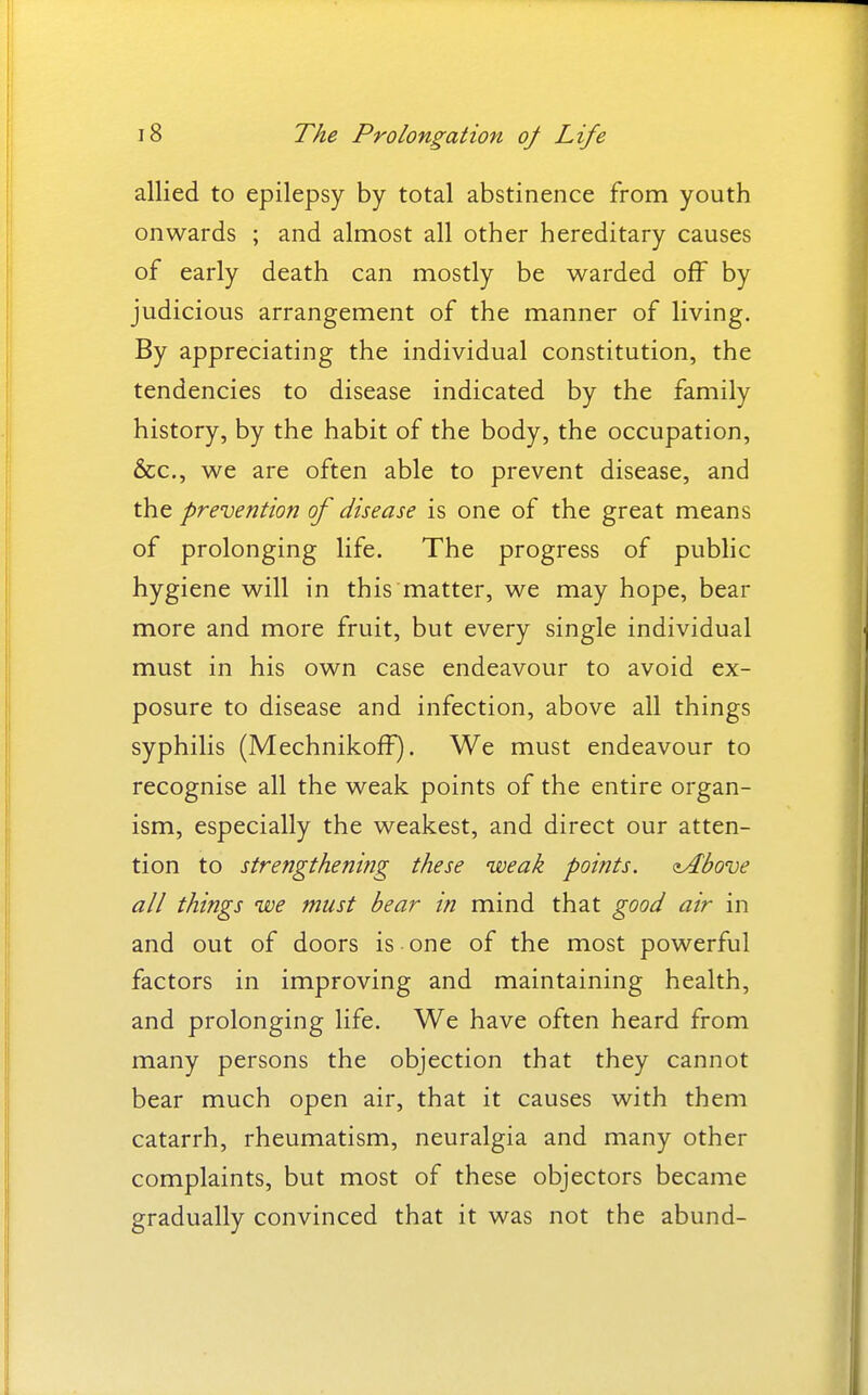 allied to epilepsy by total abstinence from youth onwards ; and almost all other hereditary causes of early death can mostly be warded off by judicious arrangement of the manner of living. By appreciating the individual constitution, the tendencies to disease indicated by the family history, by the habit of the body, the occupation, &c., we are often able to prevent disease, and the prevention of disease is one of the great means of prolonging life. The progress of public hygiene will in this matter, we may hope, bear more and more fruit, but every single individual must in his own case endeavour to avoid ex- posure to disease and infection, above all things syphilis (Mechnikoff). We must endeavour to recognise all the weak points of the entire organ- ism, especially the weakest, and direct our atten- tion to strengthening these weak points. <iAbove all things we must bear in mind that good air in and out of doors is one of the most powerful factors in improving and maintaining health, and prolonging life. We have often heard from many persons the objection that they cannot bear much open air, that it causes with them catarrh, rheumatism, neuralgia and many other complaints, but most of these objectors became gradually convinced that it was not the abund-