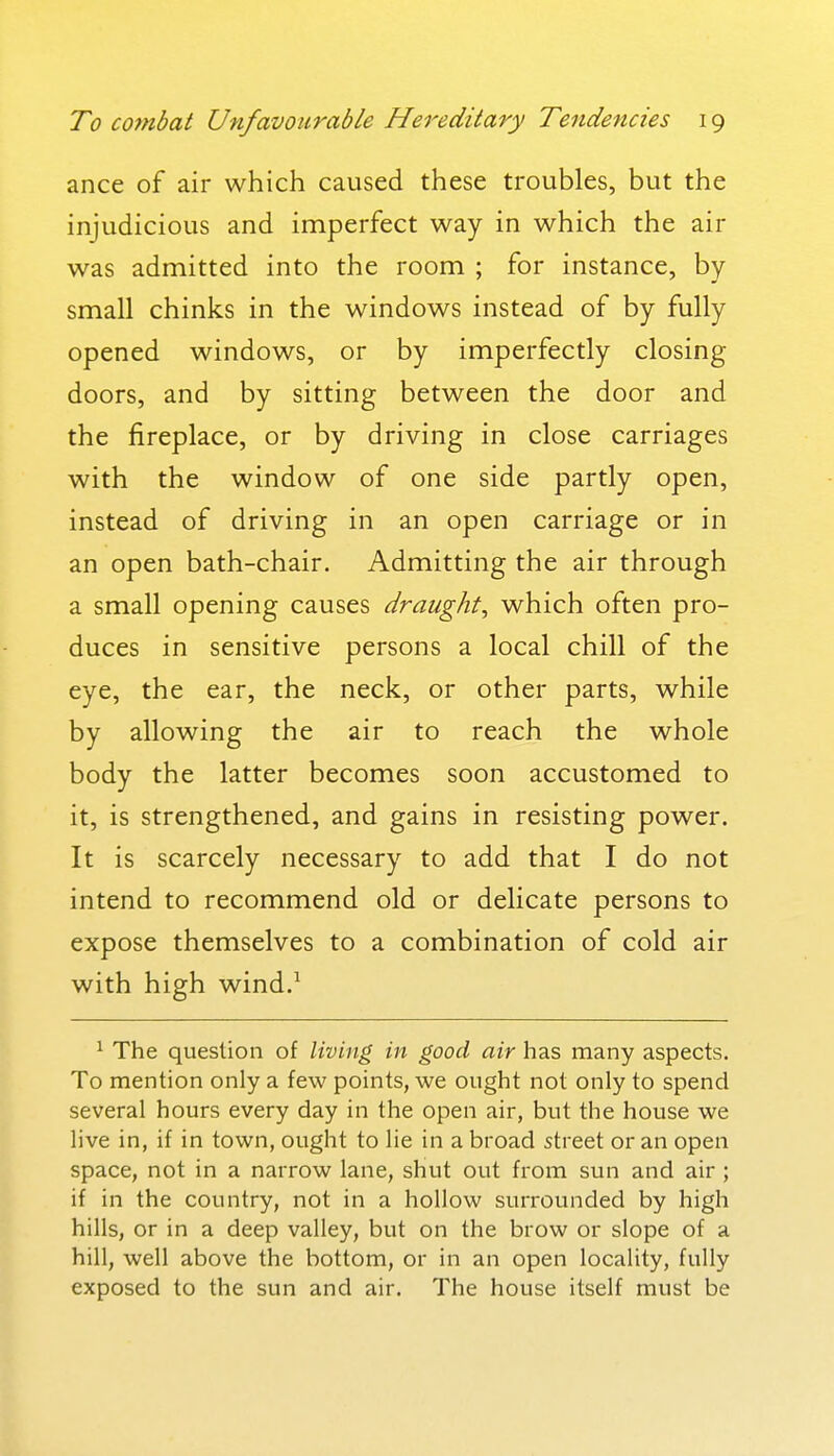 ance of air which caused these troubles, but the injudicious and imperfect way in which the air was admitted into the room ; for instance, by- small chinks in the windows instead of by fully opened windows, or by imperfectly closing doors, and by sitting between the door and the fireplace, or by driving in close carriages with the window of one side partly open, instead of driving in an open carriage or in an open bath-chair. Admitting the air through a small opening causes draught, which often pro- duces in sensitive persons a local chill of the eye, the ear, the neck, or other parts, while by allowing the air to reach the whole body the latter becomes soon accustomed to it, is strengthened, and gains in resisting power. It is scarcely necessary to add that I do not intend to recommend old or delicate persons to expose themselves to a combination of cold air with high wind.^ ^ The question of living in good air has many aspects. To mention only a few points, we ought not only to spend several hours every day in the open air, but the house we live in, if in town, ought to lie in a broad street or an open space, not in a narrow lane, shut out from sun and air ; if in the country, not in a hollow surrounded by high hills, or in a deep valley, but on the brow or slope of a hill, well above the bottom, or in an open locality, fully exposed to the sun and air. The house itself must be