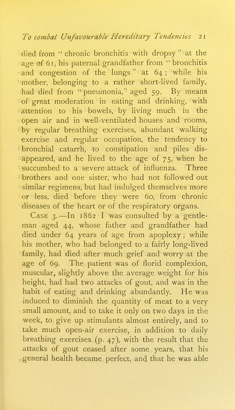 died from  chronic bronchitis with dropsy  at the age of 61, his paternal grandfather from  bronchitis and congestion of the lungs at 64 ; while his mother, belonging to a rather short-lived family, had died from  pneumonia, aged 59. By means of great moderation in eating and drinking, with attention to his bowels, by living much in the open air and in well-ventilated houses and rooms, ' by regular breathing exercises, abundant walking exercise and regular occupation, the tendency to '■■ bronchial catarrh, to constipation and piles dis- appeared, and he lived to the age of 75, when he succumbed to a severe attack of influenza. Three brothers and one sister, who had not followed out similar regimens, but had indulged themselves more or less, died before they were 60, from chronic diseases of the heart or of the respiratory organs. Case 3.—In 1862 I was consulted by a gentle- man aged 44, whose father and grandfather had died under 64 years of age from apoplexy; while his mother, who had belonged to a fairly long-lived family, had died after much grief and worry at the age of 69. The patient was of florid complexion, muscular, slightly above the average weight for his height, had had two attacks of gout, and was in the habit of eating and drinking abundantly. He was induced to diminish the quantity of meat to a very small amount, and to take it only on two days in the week, to give up stimulants almost entirely, and to take much open-air exercise, in addition to daily breathing exercises (p. 47), with the result that the attacks of gout ceased after some years, that his general health became perfect, and that he was able