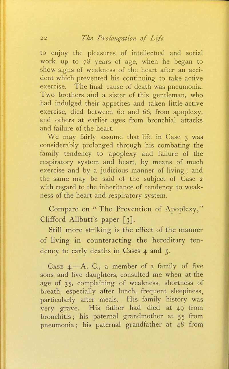 to enjoy the pleasures of intellectual and social work up to 78 years of age, when he began to show signs of weakness of the heart after an acci- dent which prevented his continuing to take active exercise. The final cause of death was pneumonia. Two brothers and a sister of this gentleman, who had indulged their appetites and taken little active exercise, died between 60 and 66, from apoplexy, and others at earlier ages from bronchial attacks and failure of the heart. We may fairly assume that life in Case 3 was considerably prolonged through his combating the family tendency to apoplexy and failure of the respiratory system and heart, by means of much exercise and by a judicious manner of living ; and the same may be said of the subject of Case 2 with regard to the inheritance of tendency to weak- ness of the heart and respiratory system. Compare on The Prevention of Apoplexy, Clifford Allbutt's paper [3]. Still more striking is the effect of the manner of living in counteracting the hereditary ten- dency to early deaths in Cases 4 and 5. Case 4.—A. C, a member of a family of five sons and five daughters, consulted me when at the age of 35, complaining of weakness, shortness of breath, especially after lunch, frequent sleepiness, particularly after meals. His family history was very grave. His father had died at 49 from bronchitis; his paternal grandmother at 55 from pneumonia; his paternal grandfather at 48 from