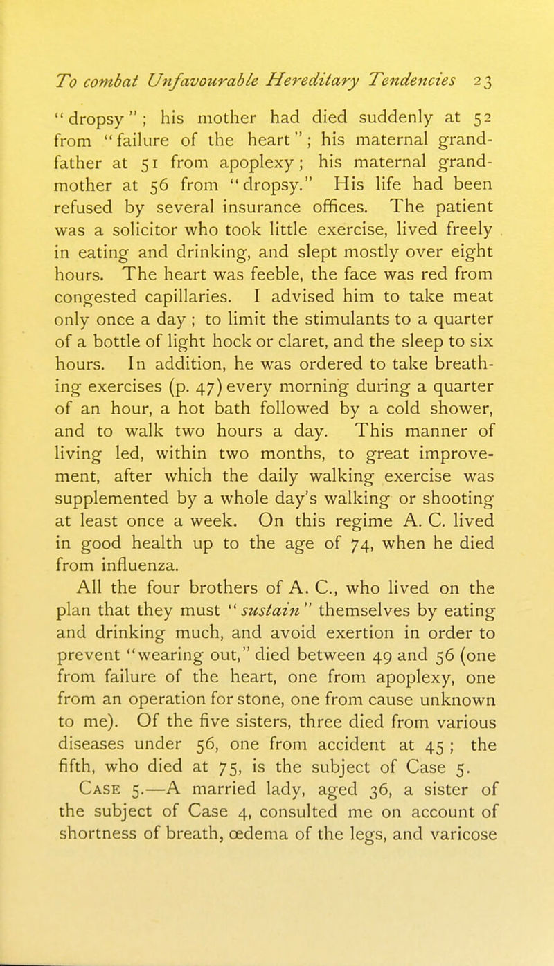 dropsy; his mother had died suddenly at 52 from  failure of the heart ; his maternal grand- father at 51 from apoplexy; his maternal grand- mother at 56 from dropsy. His life had been refused by several insurance offices. The patient was a solicitor who took little exercise, lived freely in eating and drinking, and slept mostly over eight hours. The heart was feeble, the face was red from congested capillaries. I advised him to take meat only once a day ; to limit the stimulants to a quarter of a bottle of light hock or claret, and the sleep to six hours. In addition, he was ordered to take breath- ing exercises (p. 47) every morning during a quarter of an hour, a hot bath followed by a cold shower, and to walk two hours a day. This manner of living led, within two months, to great improve- ment, after which the daily walking exercise was supplemented by a whole day's walking or shooting at least once a week. On this regime A. C. lived in good health up to the age of 74, when he died from influenza. All the four brothers of A. C, who lived on the plan that they must ''sustain'' themselves by eating and drinking much, and avoid exertion in order to prevent wearing out, died between 49 and 56 (one from failure of the heart, one from apoplexy, one from an operation for stone, one from cause unknown to me). Of the five sisters, three died from various diseases under 56, one from accident at 45 ; the fifth, who died at 75, is the subject of Case 5. Case 5.—A married lady, aged 36, a sister of the subject of Case 4, consulted me on account of shortness of breath, oedema of the legs, and varicose