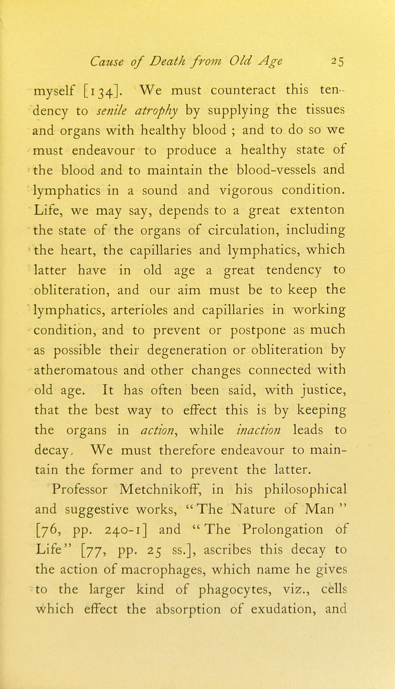 myself [134]. We must counteract this ten- dency to senile atrophy by supplying the tissues and organs with healthy blood ; and to do so we must endeavour to produce a healthy state of the blood and to maintain the blood-vessels and lymphatics in a sound and vigorous condition. Life, we may say, depends to a great extenton the state of the organs of circulation, including the heart, the capillaries and lymphatics, which latter have in old age a great tendency to obliteration, and our aim must be to keep the lymphatics, arterioles and capillaries in working condition, and to prevent or postpone as much as possible their degeneration or obliteration by atheromatous and other changes connected with old age. It has often been said, with justice, that the best way to effect this is by keeping the organs in action^ while inaction leads to decay. We must therefore endeavour to main- tain the former and to prevent the latter. Professor Metchnikoff, in his philosophical and suggestive works,  The Nature of Man  [76, pp. 240-1] and The Prolongation of Life [77, pp. 25 ss.], ascribes this decay to the action of macrophages, which name he gives to the larger kind of phagocytes, viz., cells which effect the absorption of exudation, and