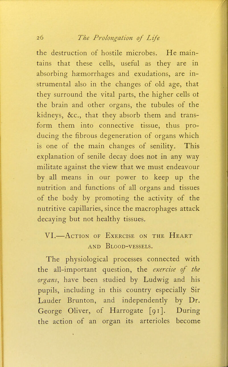 the destruction of hostile microbes. He main- tains that these cells, useful as they are in absorbing haemorrhages and exudations, are in- strumental also in the changes of old age, that they surround the vital parts, the higher cells ot the brain and other organs, the tubules of the kidneys, &c., that they absorb them and trans- form them into connective tissue, thus pro- ducing the fibrous degeneration of organs which is one of the main changes of senility. This explanation of senile decay does not in any way militate against the view that we must endeavour by all means in our power to keep up the nutrition and functions of all organs and tissues of the body by promoting the activity of the nutritive capillaries, since the macrophages attack decaying but not healthy tissues. VI.—Action of Exercise on the Heart AND Blood-vessels. The physiological processes connected with the all-important question, the exercise of the organs^ have been studied by Ludwig and his pupils, including in this country especially Sir Lauder Brunton, and independently by Dr. George Oliver, of Harrogate [91]. During the action of an organ its arterioles become