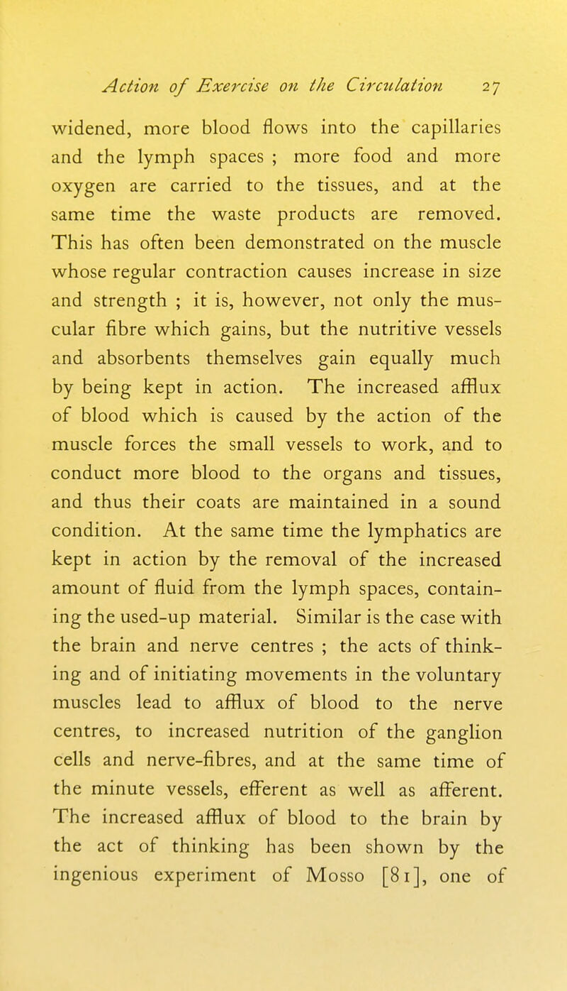 widened, more blood flows into the capillaries and the lymph spaces ; more food and more oxygen are carried to the tissues, and at the same time the waste products are removed. This has often been demonstrated on the muscle whose regular contraction causes increase in size and strength ; it is, however, not only the mus- cular fibre which gains, but the nutritive vessels and absorbents themselves gain equally much by being kept in action. The increased afflux of blood which is caused by the action of the muscle forces the small vessels to work, and to conduct more blood to the organs and tissues, and thus their coats are maintained in a sound condition. At the same time the lymphatics are kept in action by the removal of the increased amount of fluid from the lymph spaces, contain- ing the used-up material. Similar is the case with the brain and nerve centres ; the acts of think- ing and of initiating movements in the voluntary muscles lead to afflux of blood to the nerve centres, to increased nutrition of the ganglion cells and nerve-fibres, and at the same time of the minute vessels, efferent as well as afflsrent. The increased afflux of blood to the brain by the act of thinking has been shown by the ingenious experiment of Mosso [81], one of