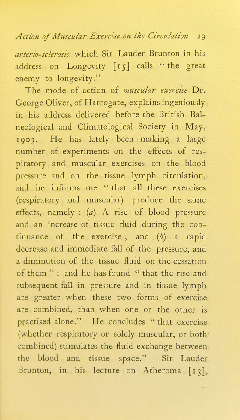 arteriosclerosis which Sir Lauder Brunton in his address on Longevity [15] calls the great enemy to longevity. The mode of action of muscular exercise Dr. George Oliver, of Harrogate, explains ingeniously in his address delivered before the British Bal- neological and Climatological Society in May, 1903. He has lately been making a large number of experiments on the effects of res- piratory and muscular exercises on the blood pressure and on the tissue lymph circulation, and he informs me  that all these exercises (respiratory and muscular) produce the same effects, namely : {a) A rise of blood pressure and an increase of tissue fluid during the con- tinuance of the exercise ; and {b) a rapid decrease and immediate fall of the pressure, and a diminution of the tissue fluid on the cessation of them  ; and he has found  that the rise and subsequent fall in pressure and in tissue lymph are greater when these two forms of exercise are combined, than when one or the other is practised alone. He concludes  that exercise (whether respiratory or solely muscular, or both combined) stimulates the fluid exchange between the blood and tissue space. Sir Lauder Brunton, in his lecture on Atheroma [13],
