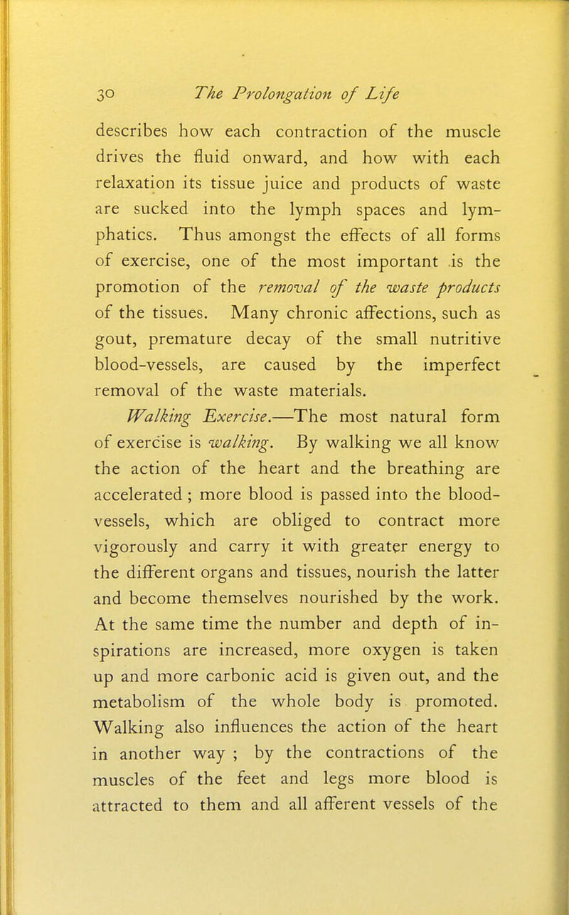 describes how each contraction of the muscle drives the fluid onward, and how with each relaxation its tissue juice and products of waste are sucked into the lymph spaces and lym- phatics. Thus amongst the effects of all forms of exercise, one of the most important is the promotion of the removal of the waste products of the tissues. Many chronic affections, such as gout, premature decay of the small nutritive blood-vessels, are caused by the imperfect removal of the waste materials. Walking Exercise.—The most natural form of exercise is walking. By walking we all know the action of the heart and the breathing are accelerated; more blood is passed into the blood- vessels, which are obliged to contract more vigorously and carry it with greater energy to the different organs and tissues, nourish the latter and become themselves nourished by the work. At the same time the number and depth of in- spirations are increased, more oxygen is taken up and more carbonic acid is given out, and the metabolism of the whole body is promoted. Walking also influences the action of the heart in another way ; by the contractions of the muscles of the feet and legs more blood is attracted to them and all afferent vessels of the