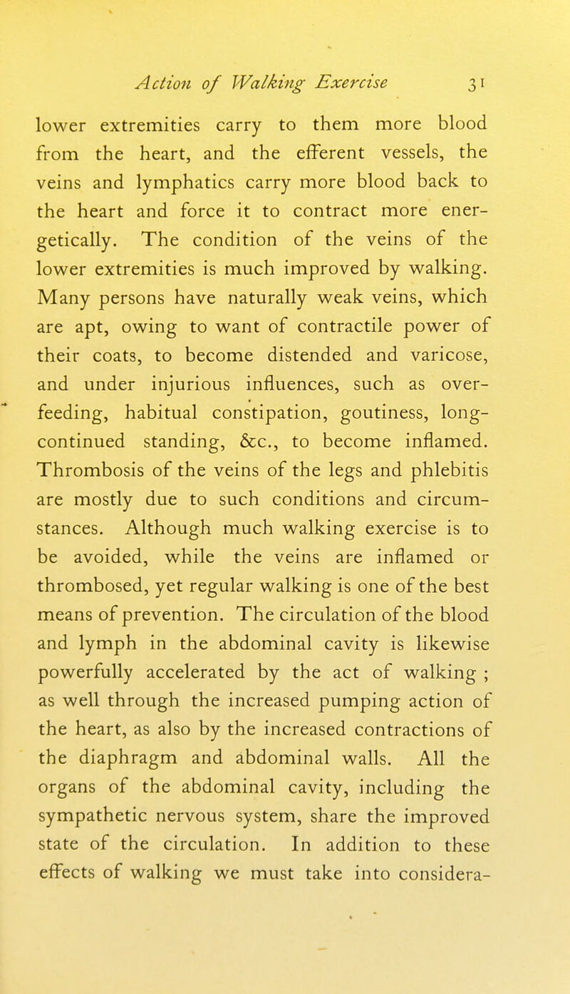 lower extremities carry to them more blood from the heart, and the efferent vessels, the veins and lymphatics carry more blood back to the heart and force it to contract more ener- getically. The condition of the veins of the lower extremities is much improved by walking. Many persons have naturally weak veins, which are apt, owing to want of contractile power of their coats, to become distended and varicose, and under injurious influences, such as over- feeding, habitual constipation, goutiness, long- continued standing, &c., to become inflamed. Thrombosis of the veins of the legs and phlebitis are mostly due to such conditions and circum- stances. Although much walking exercise is to be avoided, while the veins are inflamed or thrombosed, yet regular walking is one of the best means of prevention. The circulation of the blood and lymph in the abdominal cavity is likewise powerfully accelerated by the act of walking ; as well through the increased pumping action of the heart, as also by the increased contractions of the diaphragm and abdominal walls. All the organs of the abdominal cavity, including the sympathetic nervous system, share the improved state of the circulation. In addition to these effects of walking we must take into considera-