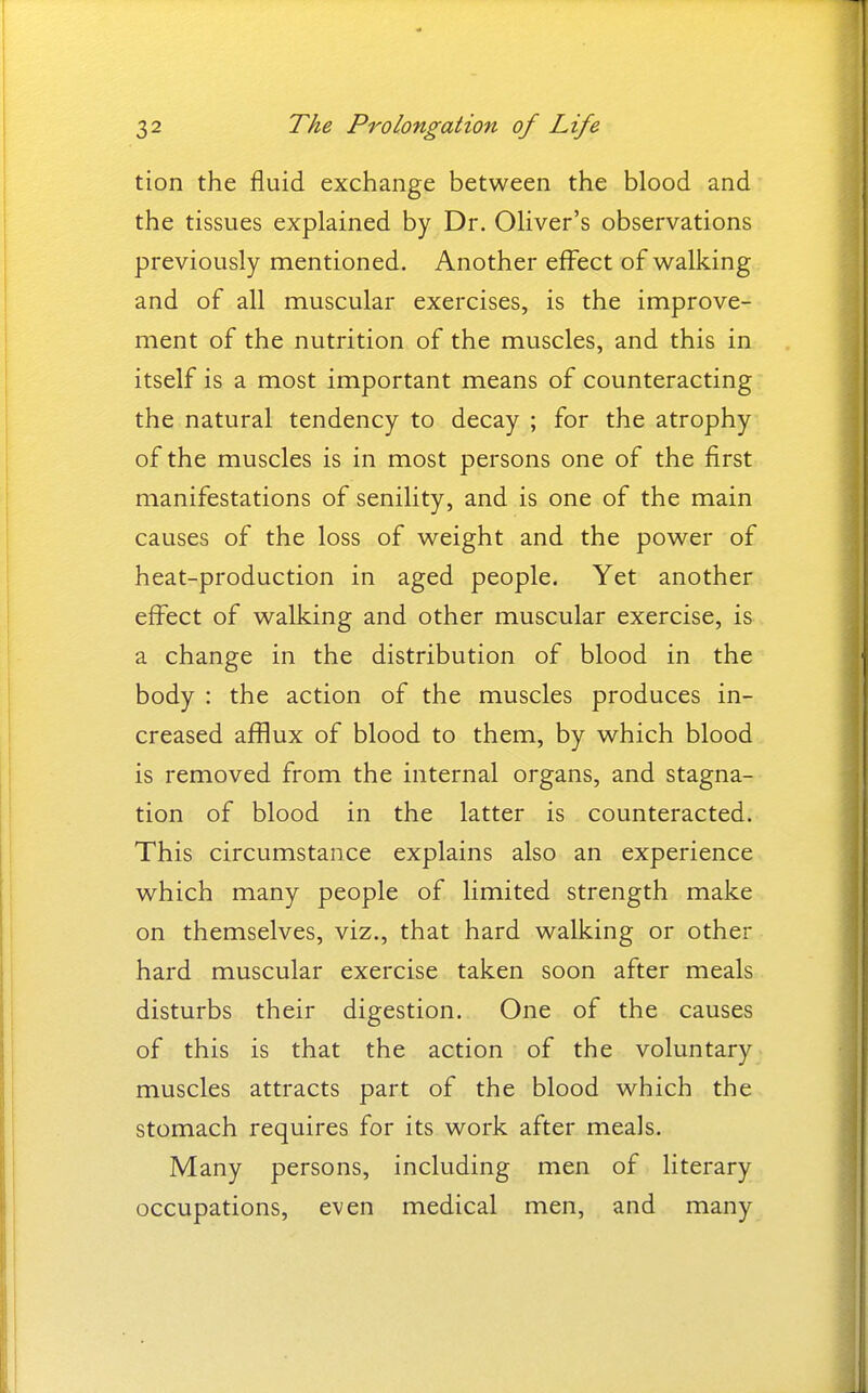 tion the fluid exchange between the blood and the tissues explained by Dr. Oliver's observations previously mentioned. Another effect of walking and of all muscular exercises, is the improve- ment of the nutrition of the muscles, and this in itself is a most important means of counteracting the natural tendency to decay ; for the atrophy of the muscles is in most persons one of the first manifestations of senility, and is one of the main causes of the loss of weight and the power of heat-production in aged people. Yet another effect of walking and other muscular exercise, is a change in the distribution of blood in the body : the action of the muscles produces in- creased afflux of blood to them, by which blood is removed from the internal organs, and stagna- tion of blood in the latter is counteracted. This circumstance explains also an experience which many people of limited strength make on themselves, viz., that hard walking or other hard muscular exercise taken soon after meals disturbs their digestion. One of the causes of this is that the action of the voluntary muscles attracts part of the blood which the stomach requires for its work after meals. Many persons, including men of literary occupations, even medical men, and many