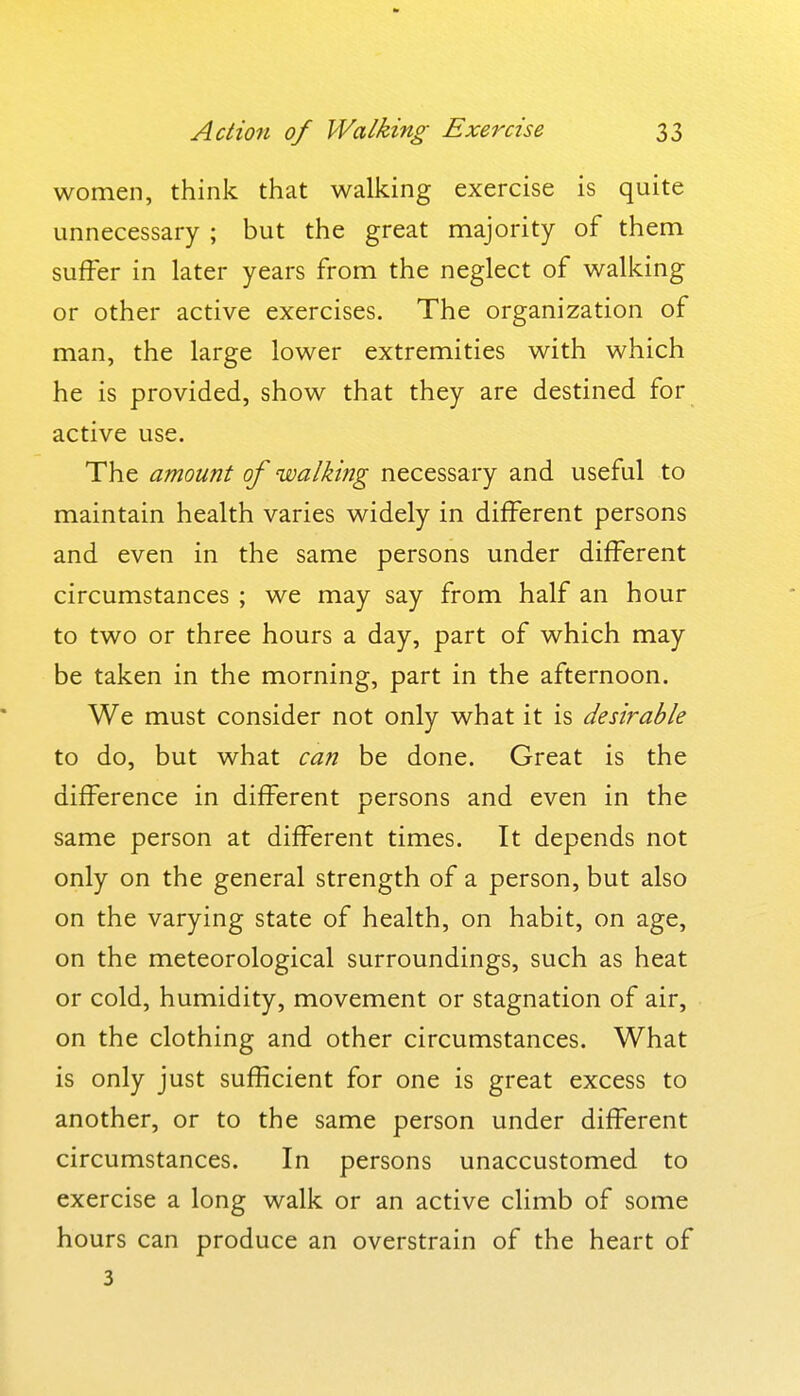 women, think that walking exercise is quite unnecessary ; but the great majority of them suffer in later years from the neglect of walking or other active exercises. The organization of man, the large lower extremities with which he is provided, show that they are destined for active use. The amount of walking necessary and useful to maintain health varies widely in different persons and even in the same persons under different circumstances ; we may say from half an hour to two or three hours a day, part of which may be taken in the morning, part in the afternoon. We must consider not only what it is desirable to do, but what can be done. Great is the difference in different persons and even in the same person at different times. It depends not only on the general strength of a person, but also on the varying state of health, on habit, on age, on the meteorological surroundings, such as heat or cold, humidity, movement or stagnation of air, on the clothing and other circumstances. What is only just sufficient for one is great excess to another, or to the same person under different circumstances. In persons unaccustomed to exercise a long walk or an active climb of some hours can produce an overstrain of the heart of 3